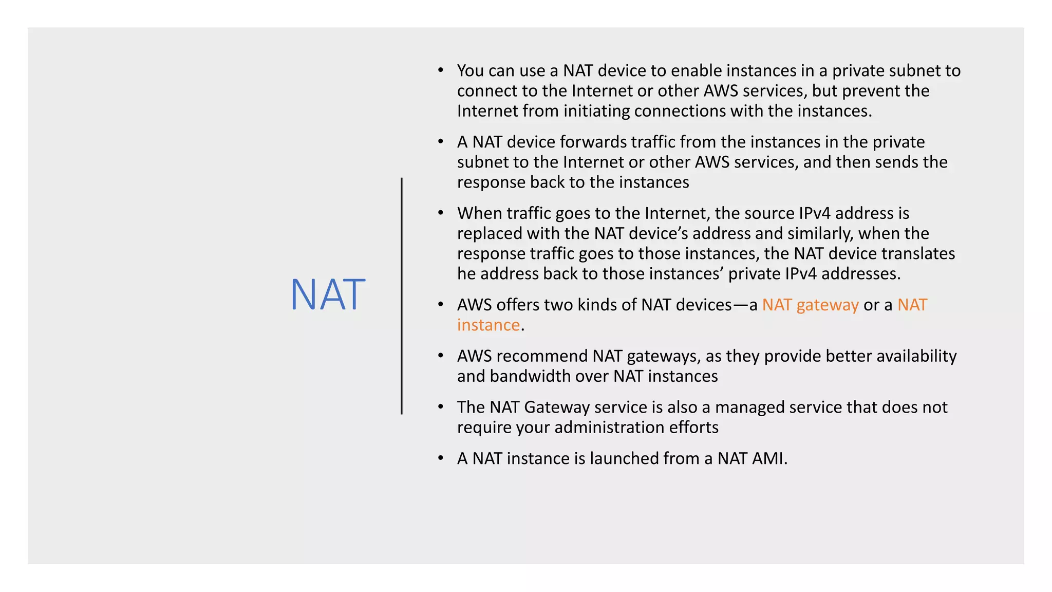 NAT
• You can use a NAT device to enable instances in a private subnet to
connect to the Internet or other AWS services, but prevent the
Internet from initiating connections with the instances.
• A NAT device forwards traffic from the instances in the private
subnet to the Internet or other AWS services, and then sends the
response back to the instances
• When traffic goes to the Internet, the source IPv4 address is
replaced with the NAT device’s address and similarly, when the
response traffic goes to those instances, the NAT device translates
he address back to those instances’ private IPv4 addresses.
• AWS offers two kinds of NAT devices—a NAT gateway or a NAT
instance.
• AWS recommend NAT gateways, as they provide better availability
and bandwidth over NAT instances
• The NAT Gateway service is also a managed service that does not
require your administration efforts
• A NAT instance is launched from a NAT AMI.
 
