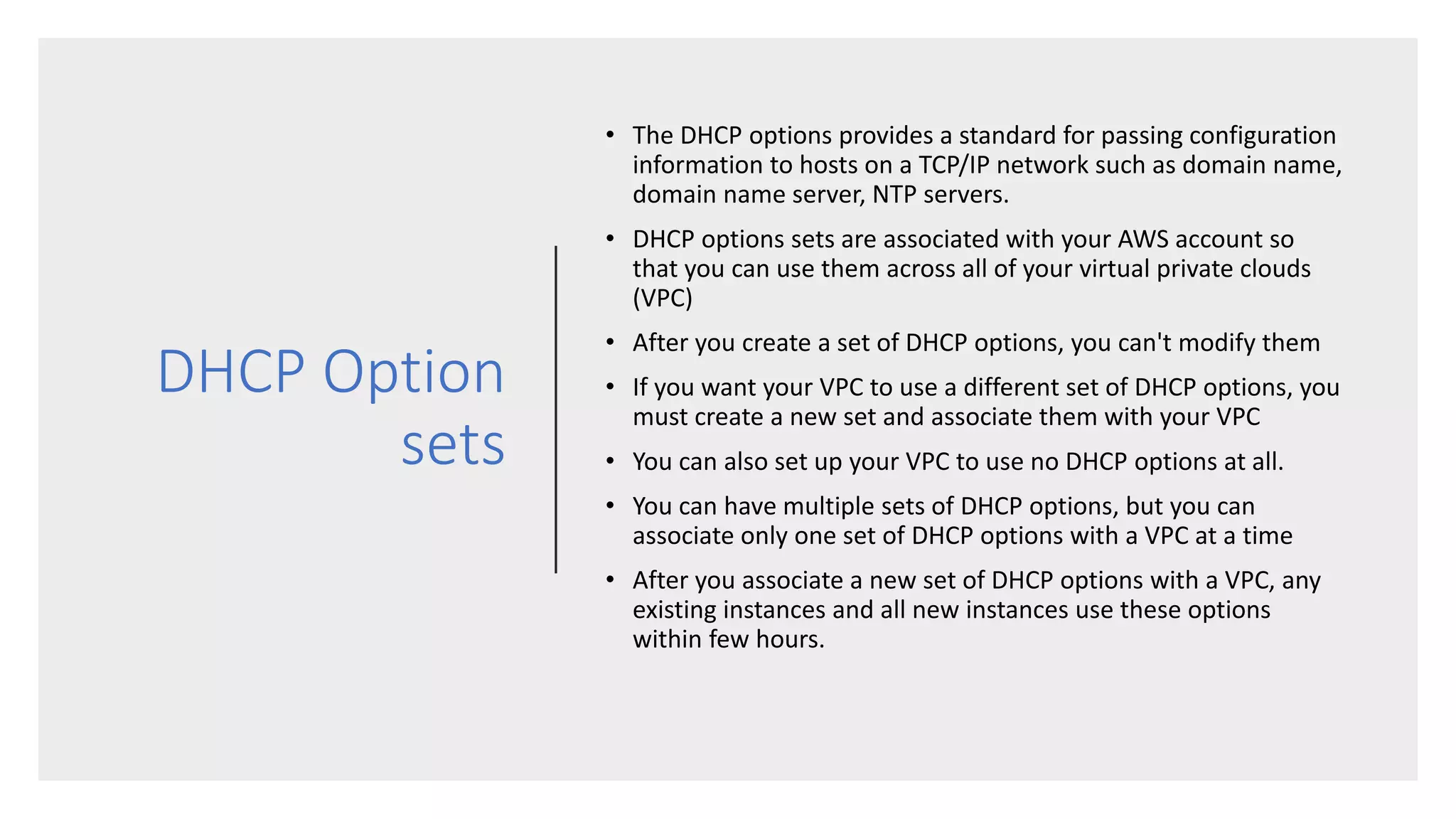 DHCP Option
sets
• The DHCP options provides a standard for passing configuration
information to hosts on a TCP/IP network such as domain name,
domain name server, NTP servers.
• DHCP options sets are associated with your AWS account so
that you can use them across all of your virtual private clouds
(VPC)
• After you create a set of DHCP options, you can't modify them
• If you want your VPC to use a different set of DHCP options, you
must create a new set and associate them with your VPC
• You can also set up your VPC to use no DHCP options at all.
• You can have multiple sets of DHCP options, but you can
associate only one set of DHCP options with a VPC at a time
• After you associate a new set of DHCP options with a VPC, any
existing instances and all new instances use these options
within few hours.
 