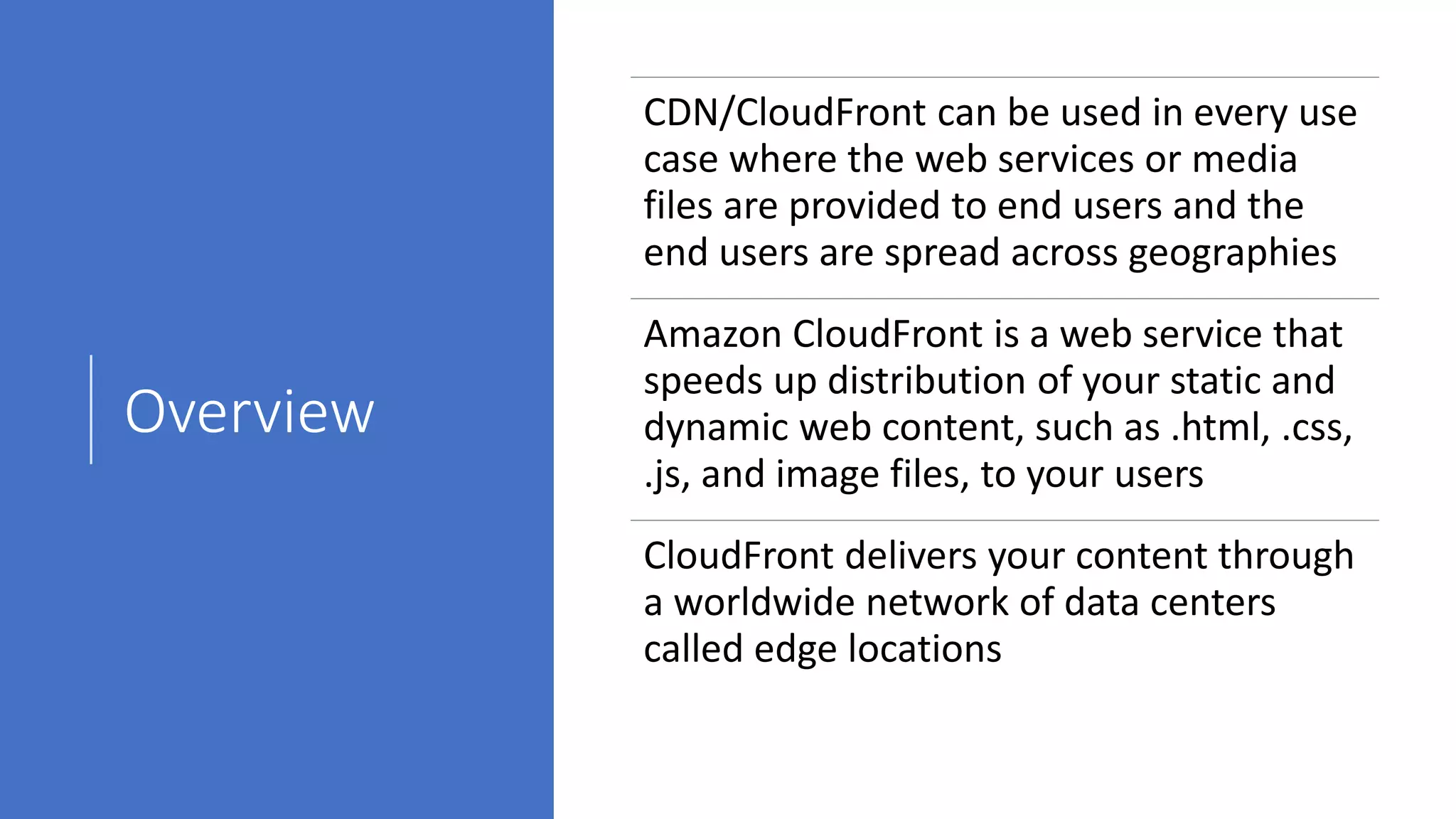 Overview
CDN/CloudFront can be used in every use
case where the web services or media
files are provided to end users and the
end users are spread across geographies
Amazon CloudFront is a web service that
speeds up distribution of your static and
dynamic web content, such as .html, .css,
.js, and image files, to your users
CloudFront delivers your content through
a worldwide network of data centers
called edge locations
 