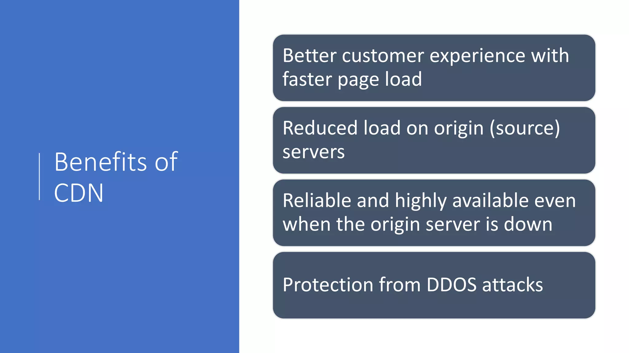 Benefits of
CDN
Better customer experience with
faster page load
Reduced load on origin (source)
servers
Reliable and highly available even
when the origin server is down
Protection from DDOS attacks
 
