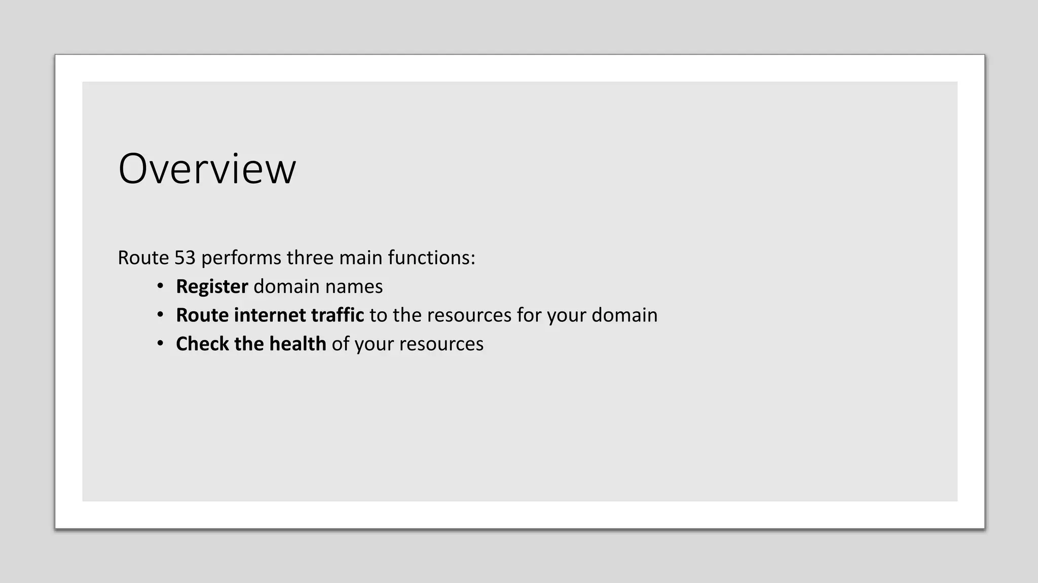 Overview
Route 53 performs three main functions:
• Register domain names
• Route internet traffic to the resources for your domain
• Check the health of your resources
 