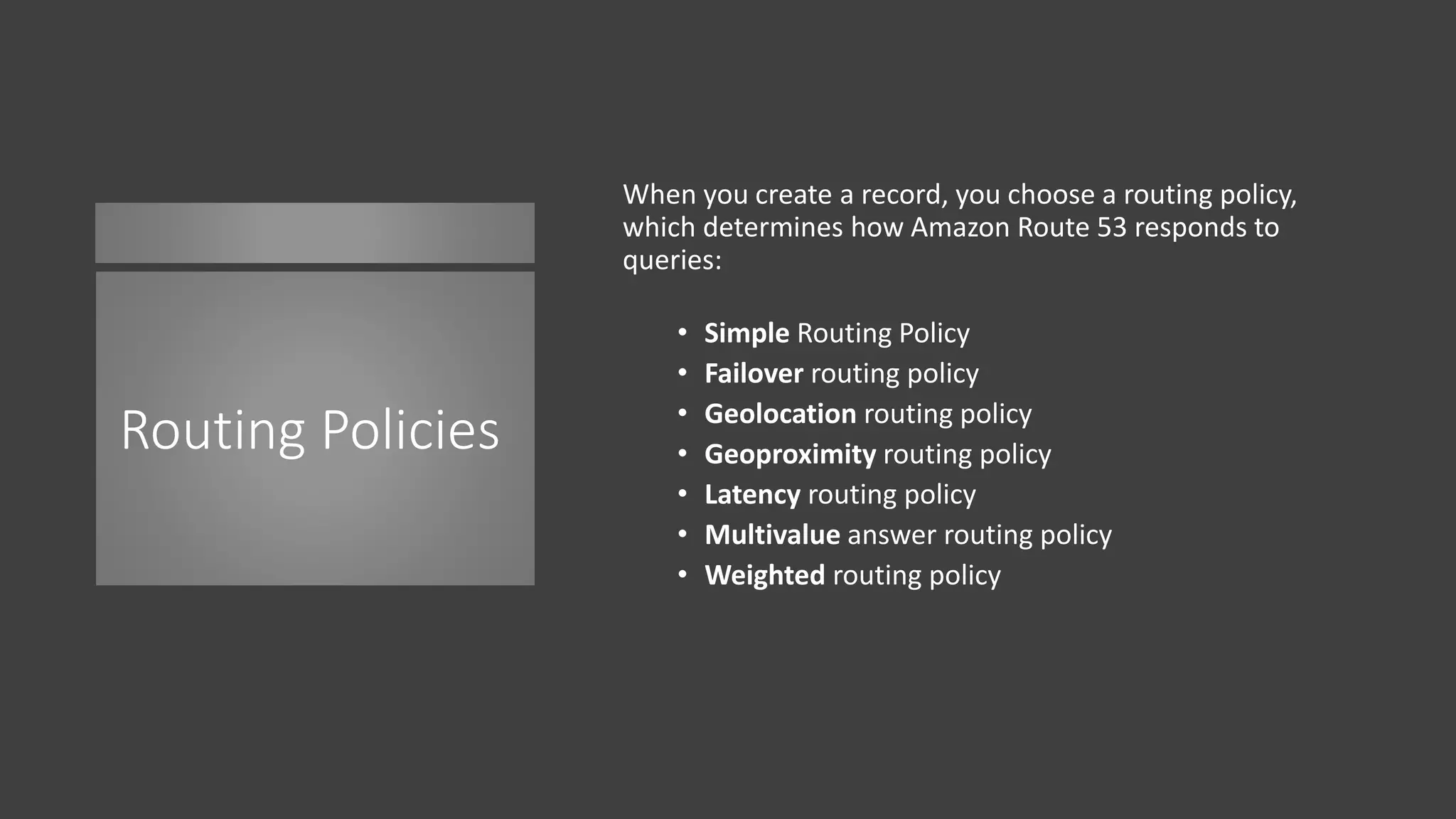 Routing Policies
When you create a record, you choose a routing policy,
which determines how Amazon Route 53 responds to
queries:
• Simple Routing Policy
• Failover routing policy
• Geolocation routing policy
• Geoproximity routing policy
• Latency routing policy
• Multivalue answer routing policy
• Weighted routing policy
 