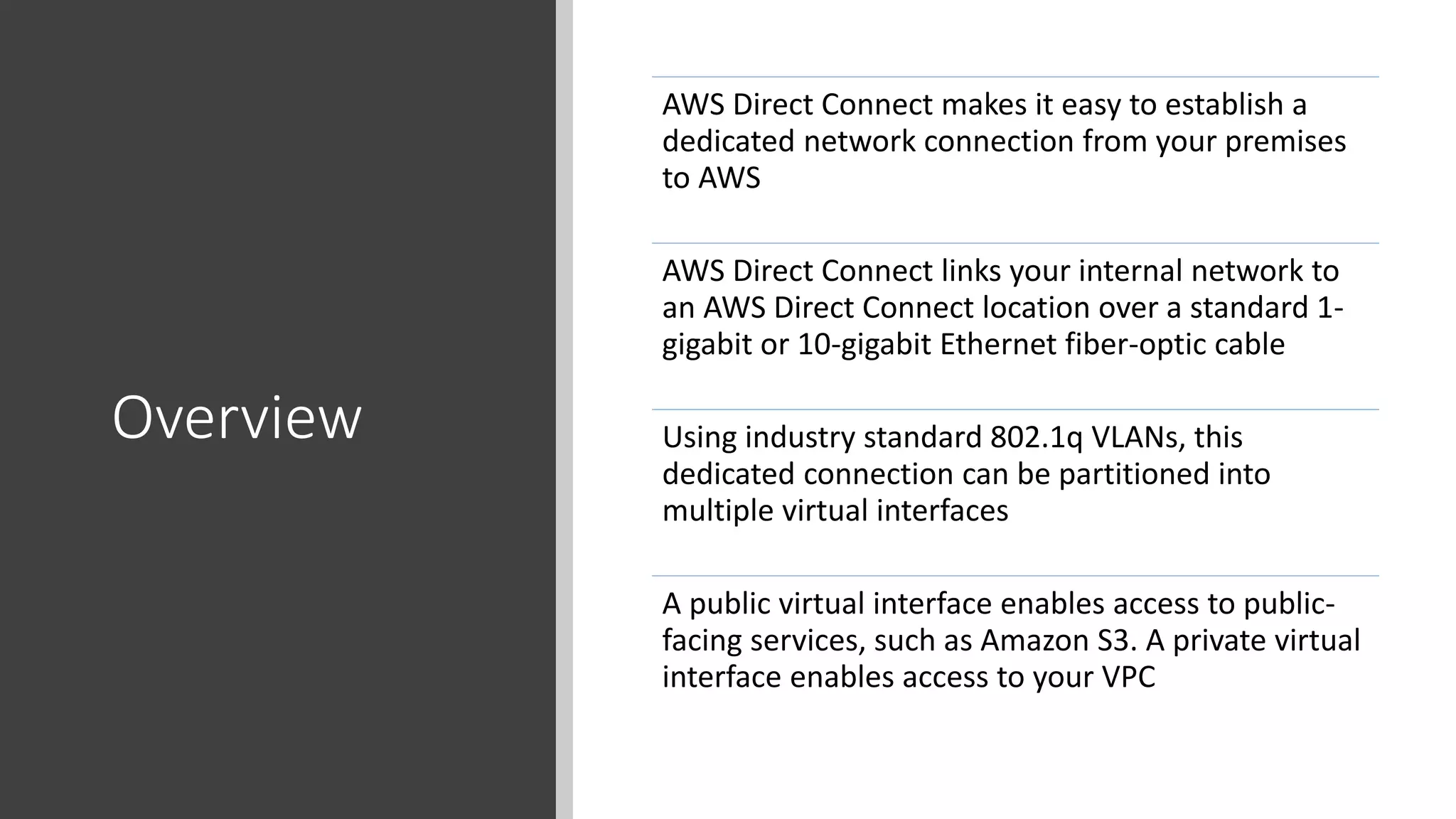 Overview
AWS Direct Connect makes it easy to establish a
dedicated network connection from your premises
to AWS
AWS Direct Connect links your internal network to
an AWS Direct Connect location over a standard 1-
gigabit or 10-gigabit Ethernet fiber-optic cable
Using industry standard 802.1q VLANs, this
dedicated connection can be partitioned into
multiple virtual interfaces
A public virtual interface enables access to public-
facing services, such as Amazon S3. A private virtual
interface enables access to your VPC
 