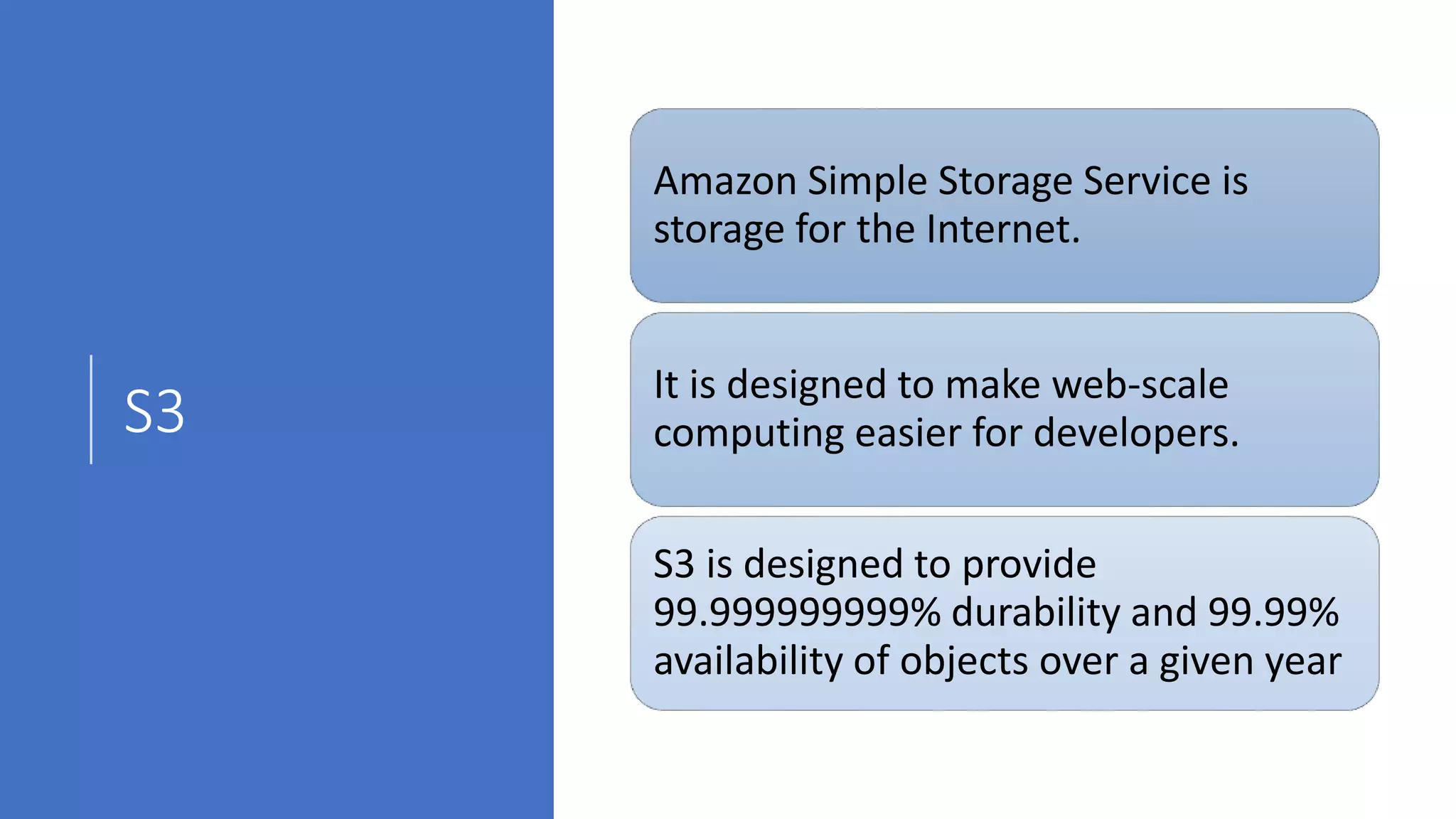 S3
Amazon Simple Storage Service is
storage for the Internet.
It is designed to make web-scale
computing easier for developers.
S3 is designed to provide
99.999999999% durability and 99.99%
availability of objects over a given year
 