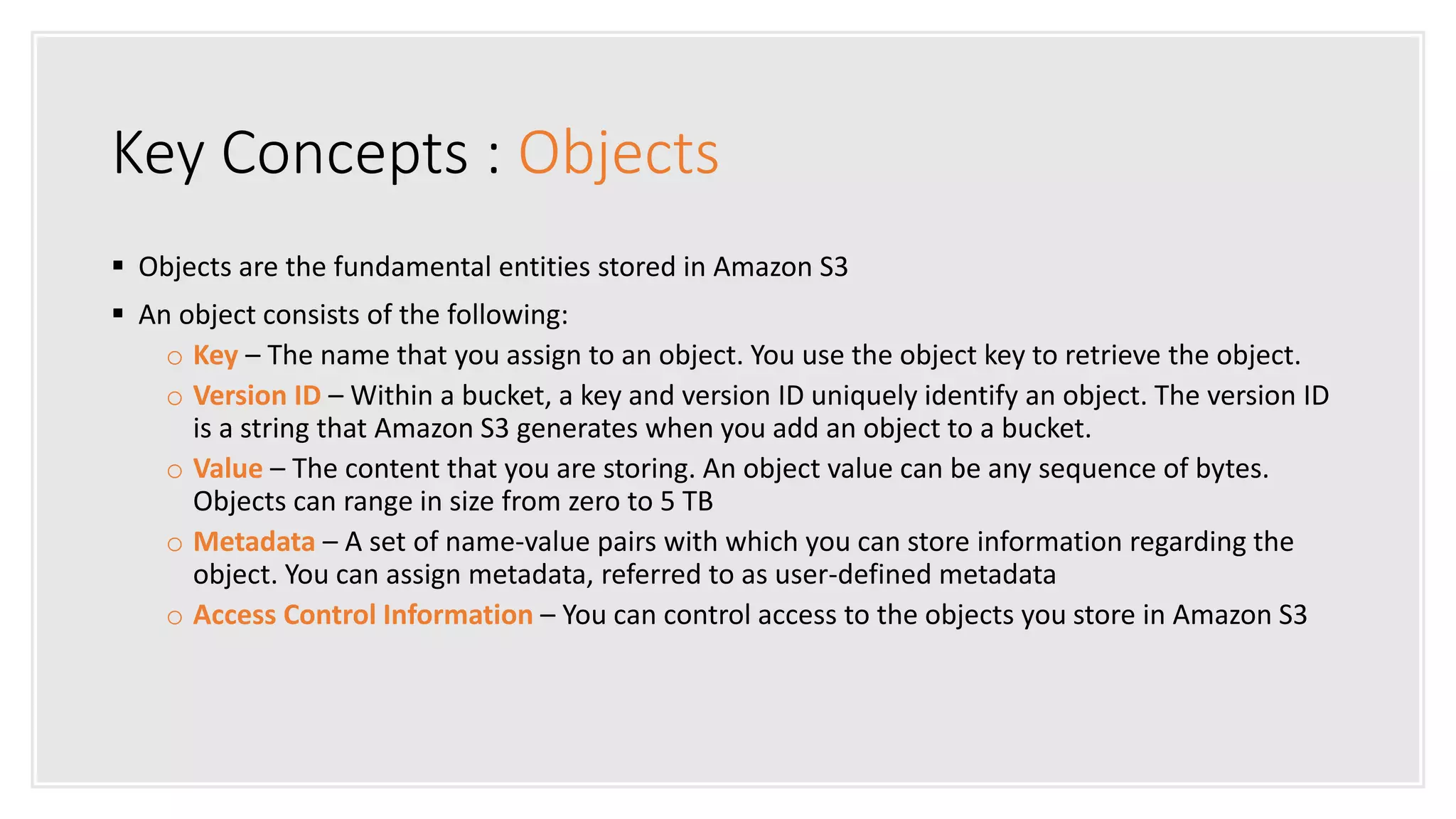 Key Concepts : Objects
 Objects are the fundamental entities stored in Amazon S3
 An object consists of the following:
o Key – The name that you assign to an object. You use the object key to retrieve the object.
o Version ID – Within a bucket, a key and version ID uniquely identify an object. The version ID
is a string that Amazon S3 generates when you add an object to a bucket.
o Value – The content that you are storing. An object value can be any sequence of bytes.
Objects can range in size from zero to 5 TB
o Metadata – A set of name-value pairs with which you can store information regarding the
object. You can assign metadata, referred to as user-defined metadata
o Access Control Information – You can control access to the objects you store in Amazon S3
 