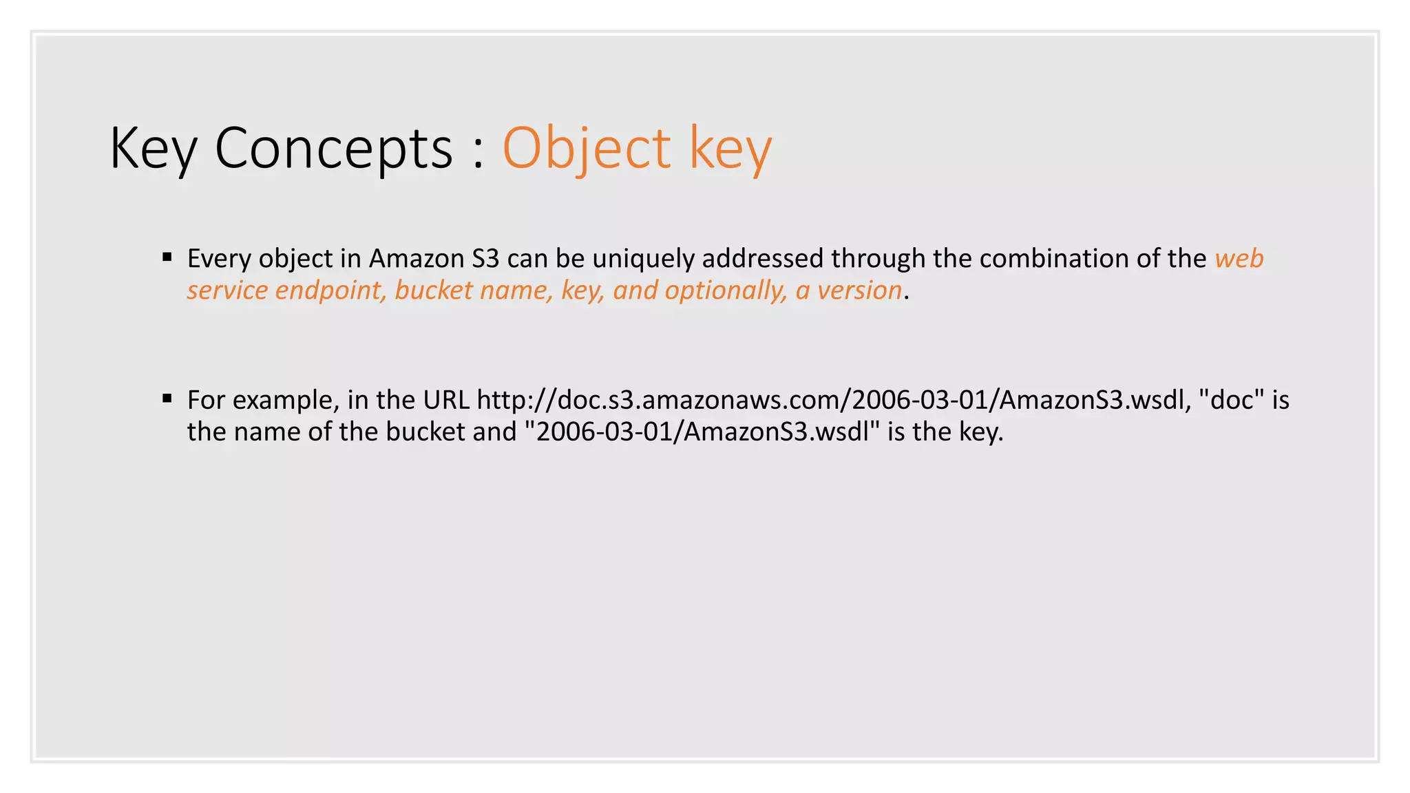 Key Concepts : Object key
 Every object in Amazon S3 can be uniquely addressed through the combination of the web
service endpoint, bucket name, key, and optionally, a version.
 For example, in the URL http://doc.s3.amazonaws.com/2006-03-01/AmazonS3.wsdl, "doc" is
the name of the bucket and "2006-03-01/AmazonS3.wsdl" is the key.
 