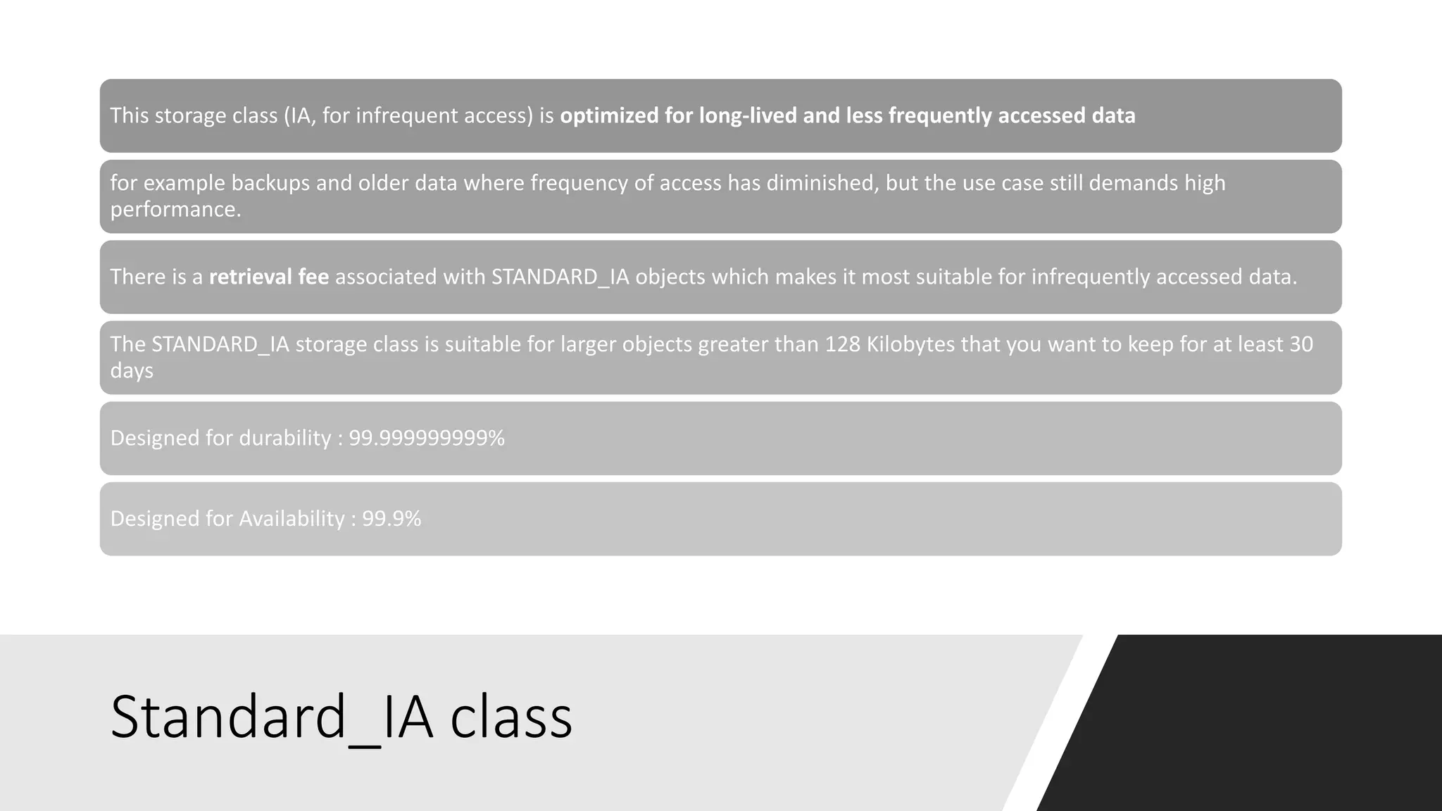 Standard_IA class
This storage class (IA, for infrequent access) is optimized for long-lived and less frequently accessed data
for example backups and older data where frequency of access has diminished, but the use case still demands high
performance.
There is a retrieval fee associated with STANDARD_IA objects which makes it most suitable for infrequently accessed data.
The STANDARD_IA storage class is suitable for larger objects greater than 128 Kilobytes that you want to keep for at least 30
days
Designed for durability : 99.999999999%
Designed for Availability : 99.9%
 