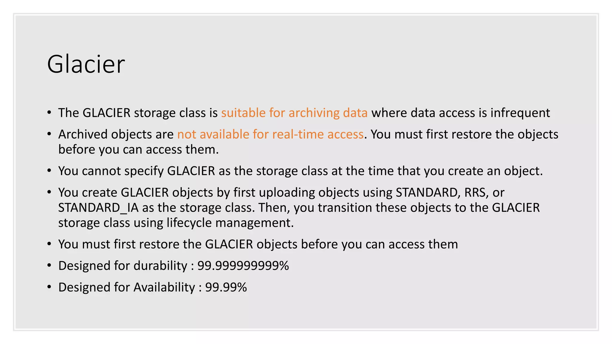 Glacier
• The GLACIER storage class is suitable for archiving data where data access is infrequent
• Archived objects are not available for real-time access. You must first restore the objects
before you can access them.
• You cannot specify GLACIER as the storage class at the time that you create an object.
• You create GLACIER objects by first uploading objects using STANDARD, RRS, or
STANDARD_IA as the storage class. Then, you transition these objects to the GLACIER
storage class using lifecycle management.
• You must first restore the GLACIER objects before you can access them
• Designed for durability : 99.999999999%
• Designed for Availability : 99.99%
 