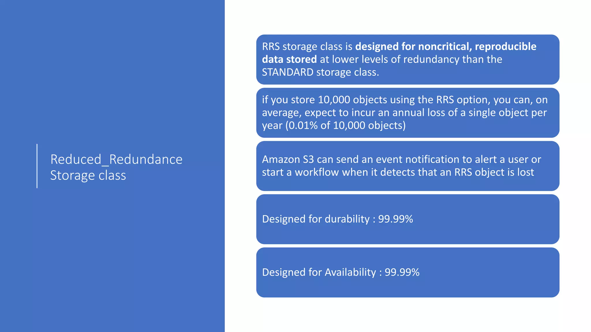 Reduced_Redundance
Storage class
RRS storage class is designed for noncritical, reproducible
data stored at lower levels of redundancy than the
STANDARD storage class.
if you store 10,000 objects using the RRS option, you can, on
average, expect to incur an annual loss of a single object per
year (0.01% of 10,000 objects)
Amazon S3 can send an event notification to alert a user or
start a workflow when it detects that an RRS object is lost
Designed for durability : 99.99%
Designed for Availability : 99.99%
 