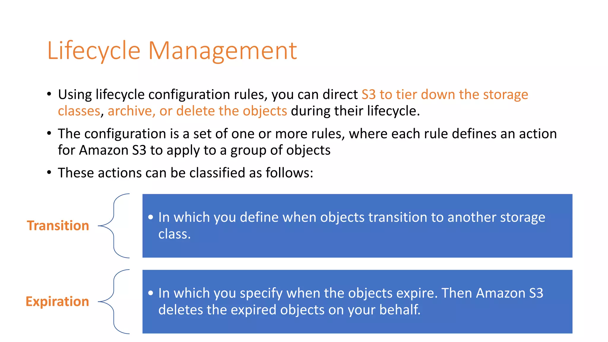 Lifecycle Management
• Using lifecycle configuration rules, you can direct S3 to tier down the storage
classes, archive, or delete the objects during their lifecycle.
• The configuration is a set of one or more rules, where each rule defines an action
for Amazon S3 to apply to a group of objects
• These actions can be classified as follows:
Transition
• In which you define when objects transition to another storage
class.
Expiration
• In which you specify when the objects expire. Then Amazon S3
deletes the expired objects on your behalf.
 