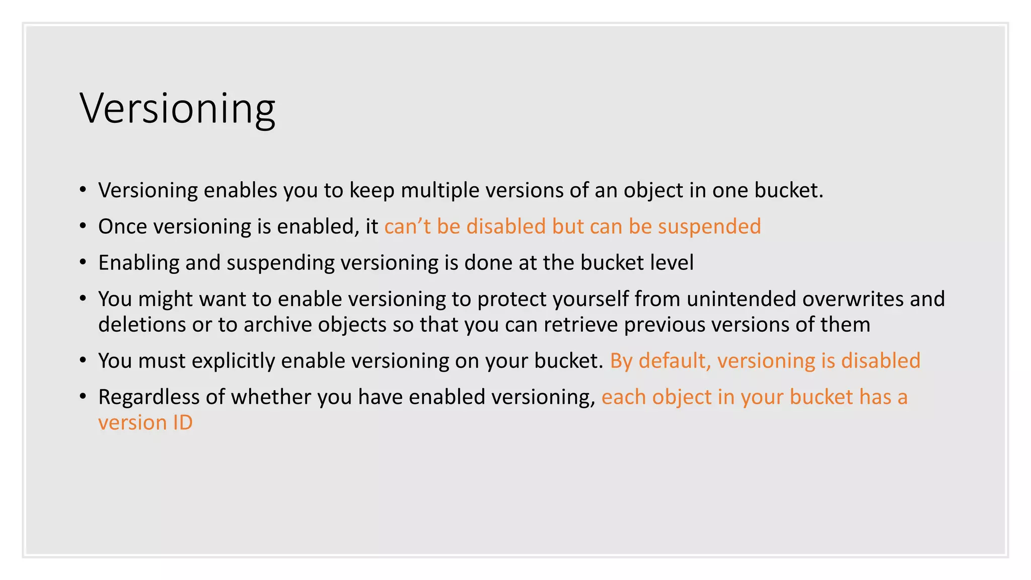 Versioning
• Versioning enables you to keep multiple versions of an object in one bucket.
• Once versioning is enabled, it can’t be disabled but can be suspended
• Enabling and suspending versioning is done at the bucket level
• You might want to enable versioning to protect yourself from unintended overwrites and
deletions or to archive objects so that you can retrieve previous versions of them
• You must explicitly enable versioning on your bucket. By default, versioning is disabled
• Regardless of whether you have enabled versioning, each object in your bucket has a
version ID
 