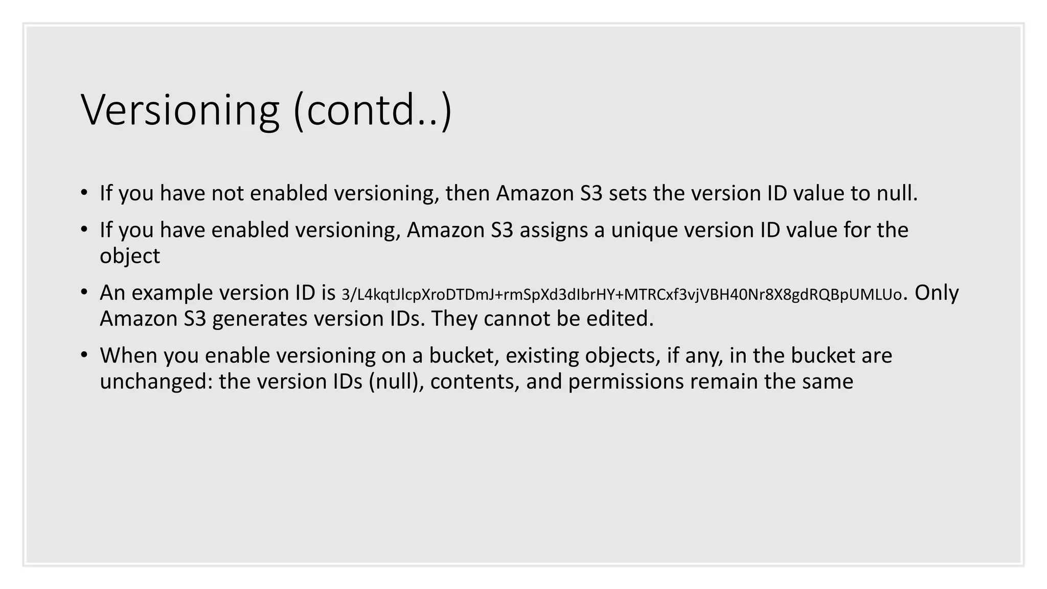 Versioning (contd..)
• If you have not enabled versioning, then Amazon S3 sets the version ID value to null.
• If you have enabled versioning, Amazon S3 assigns a unique version ID value for the
object
• An example version ID is 3/L4kqtJlcpXroDTDmJ+rmSpXd3dIbrHY+MTRCxf3vjVBH40Nr8X8gdRQBpUMLUo. Only
Amazon S3 generates version IDs. They cannot be edited.
• When you enable versioning on a bucket, existing objects, if any, in the bucket are
unchanged: the version IDs (null), contents, and permissions remain the same
 