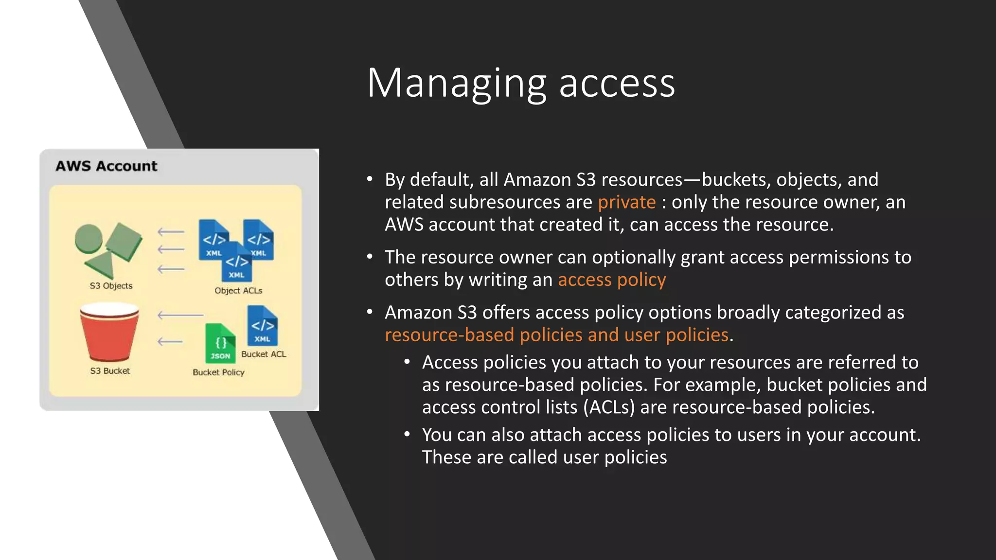 Managing access
• By default, all Amazon S3 resources—buckets, objects, and
related subresources are private : only the resource owner, an
AWS account that created it, can access the resource.
• The resource owner can optionally grant access permissions to
others by writing an access policy
• Amazon S3 offers access policy options broadly categorized as
resource-based policies and user policies.
• Access policies you attach to your resources are referred to
as resource-based policies. For example, bucket policies and
access control lists (ACLs) are resource-based policies.
• You can also attach access policies to users in your account.
These are called user policies
 