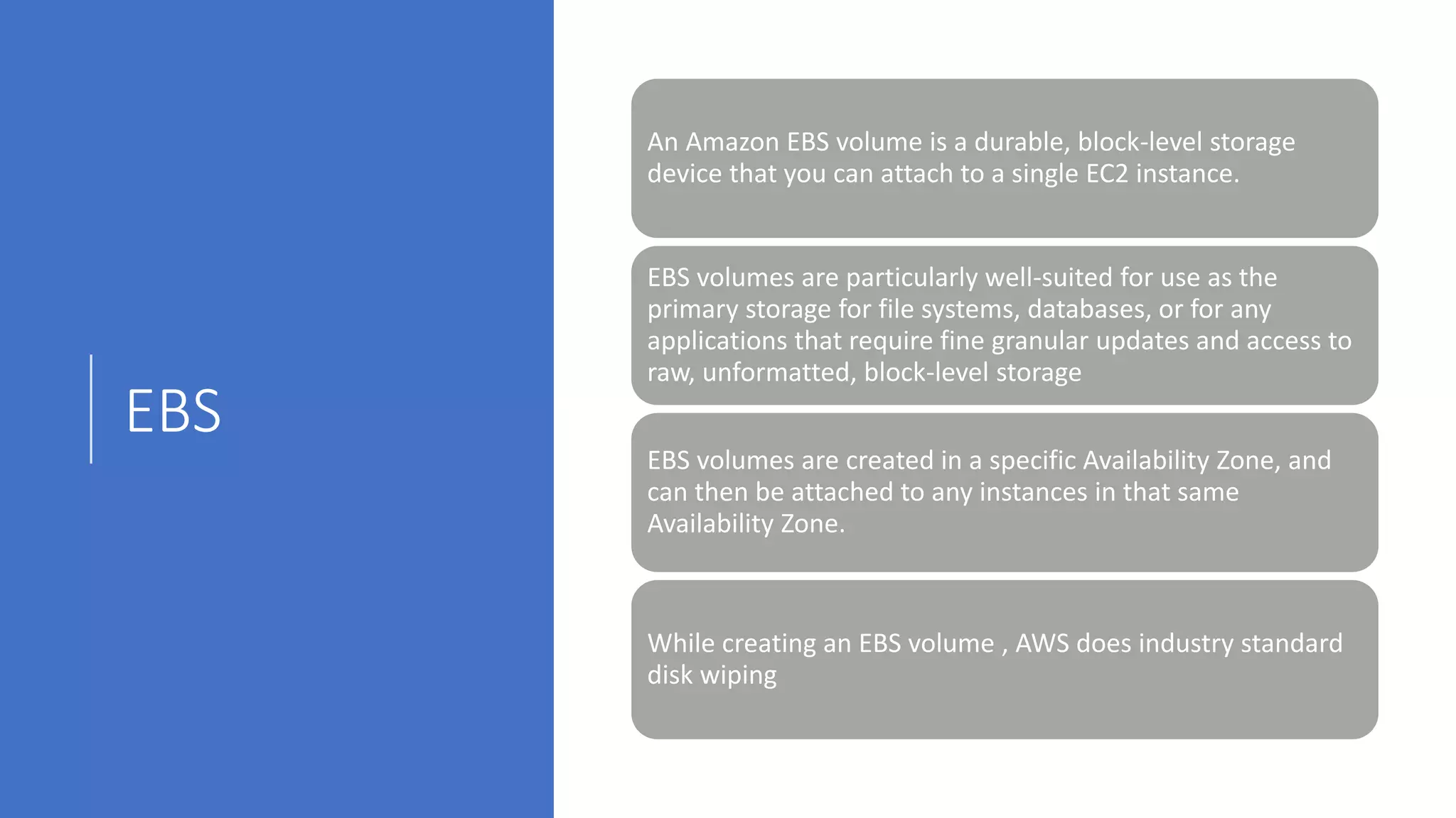 EBS
An Amazon EBS volume is a durable, block-level storage
device that you can attach to a single EC2 instance.
EBS volumes are particularly well-suited for use as the
primary storage for file systems, databases, or for any
applications that require fine granular updates and access to
raw, unformatted, block-level storage
EBS volumes are created in a specific Availability Zone, and
can then be attached to any instances in that same
Availability Zone.
While creating an EBS volume , AWS does industry standard
disk wiping
 