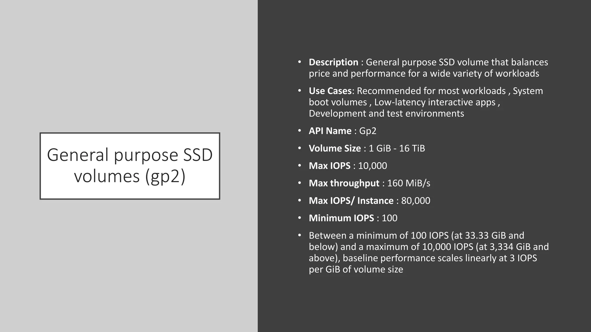 General purpose SSD
volumes (gp2)
• Description : General purpose SSD volume that balances
price and performance for a wide variety of workloads
• Use Cases: Recommended for most workloads , System
boot volumes , Low-latency interactive apps ,
Development and test environments
• API Name : Gp2
• Volume Size : 1 GiB - 16 TiB
• Max IOPS : 10,000
• Max throughput : 160 MiB/s
• Max IOPS/ Instance : 80,000
• Minimum IOPS : 100
• Between a minimum of 100 IOPS (at 33.33 GiB and
below) and a maximum of 10,000 IOPS (at 3,334 GiB and
above), baseline performance scales linearly at 3 IOPS
per GiB of volume size
 