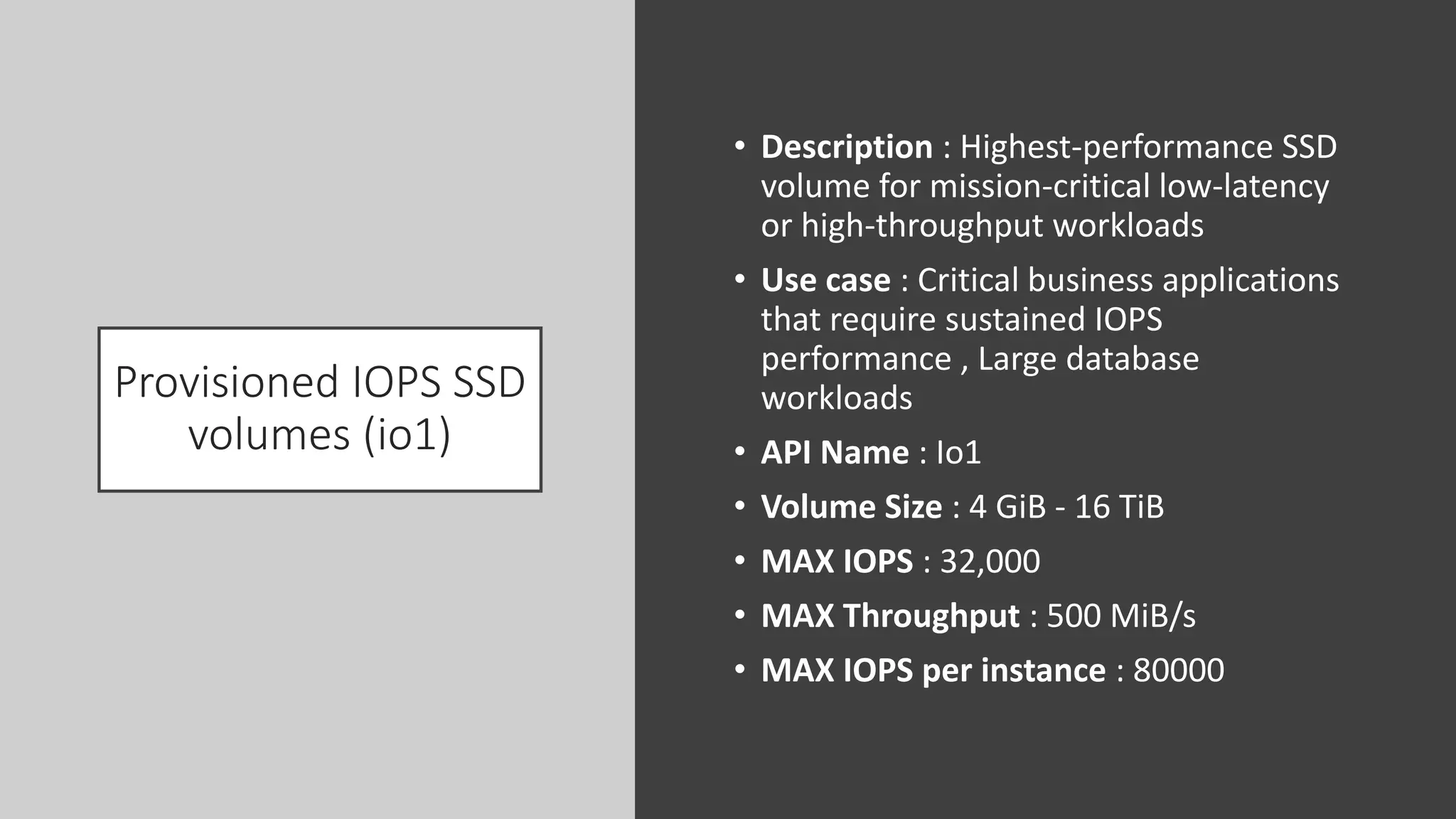 Provisioned IOPS SSD
volumes (io1)
• Description : Highest-performance SSD
volume for mission-critical low-latency
or high-throughput workloads
• Use case : Critical business applications
that require sustained IOPS
performance , Large database
workloads
• API Name : Io1
• Volume Size : 4 GiB - 16 TiB
• MAX IOPS : 32,000
• MAX Throughput : 500 MiB/s
• MAX IOPS per instance : 80000
 