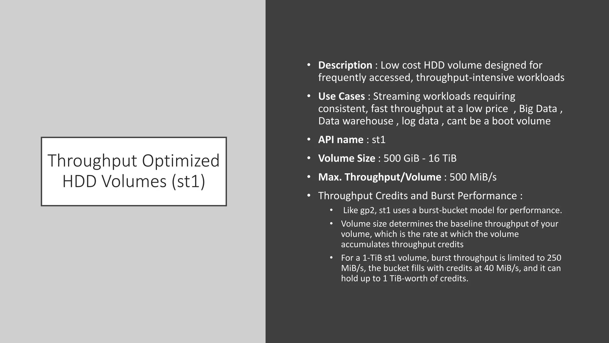 Throughput Optimized
HDD Volumes (st1)
• Description : Low cost HDD volume designed for
frequently accessed, throughput-intensive workloads
• Use Cases : Streaming workloads requiring
consistent, fast throughput at a low price , Big Data ,
Data warehouse , log data , cant be a boot volume
• API name : st1
• Volume Size : 500 GiB - 16 TiB
• Max. Throughput/Volume : 500 MiB/s
• Throughput Credits and Burst Performance :
• Like gp2, st1 uses a burst-bucket model for performance.
• Volume size determines the baseline throughput of your
volume, which is the rate at which the volume
accumulates throughput credits
• For a 1-TiB st1 volume, burst throughput is limited to 250
MiB/s, the bucket fills with credits at 40 MiB/s, and it can
hold up to 1 TiB-worth of credits.
 