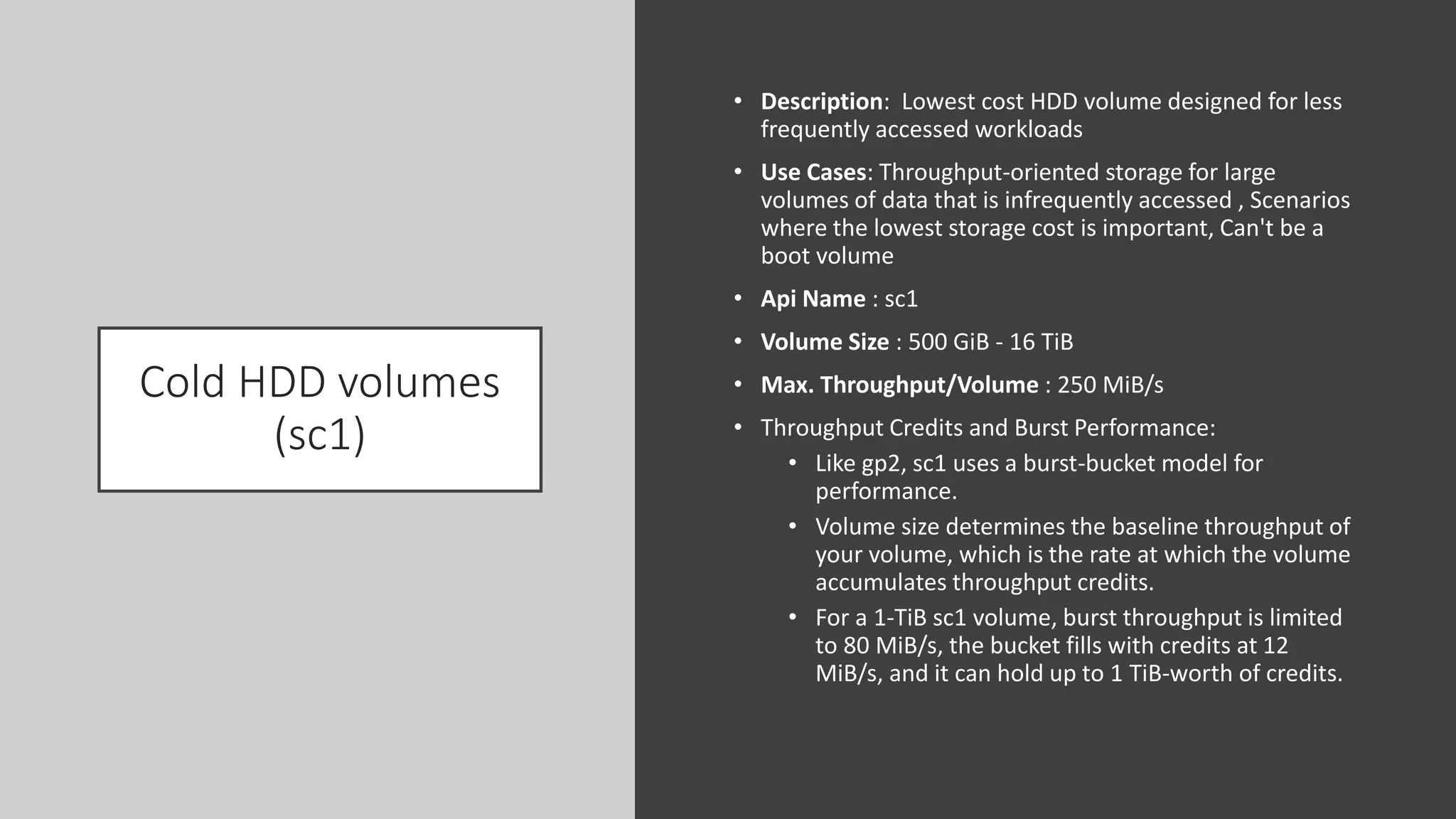 Cold HDD volumes
(sc1)
• Description: Lowest cost HDD volume designed for less
frequently accessed workloads
• Use Cases: Throughput-oriented storage for large
volumes of data that is infrequently accessed , Scenarios
where the lowest storage cost is important, Can't be a
boot volume
• Api Name : sc1
• Volume Size : 500 GiB - 16 TiB
• Max. Throughput/Volume : 250 MiB/s
• Throughput Credits and Burst Performance:
• Like gp2, sc1 uses a burst-bucket model for
performance.
• Volume size determines the baseline throughput of
your volume, which is the rate at which the volume
accumulates throughput credits.
• For a 1-TiB sc1 volume, burst throughput is limited
to 80 MiB/s, the bucket fills with credits at 12
MiB/s, and it can hold up to 1 TiB-worth of credits.
 