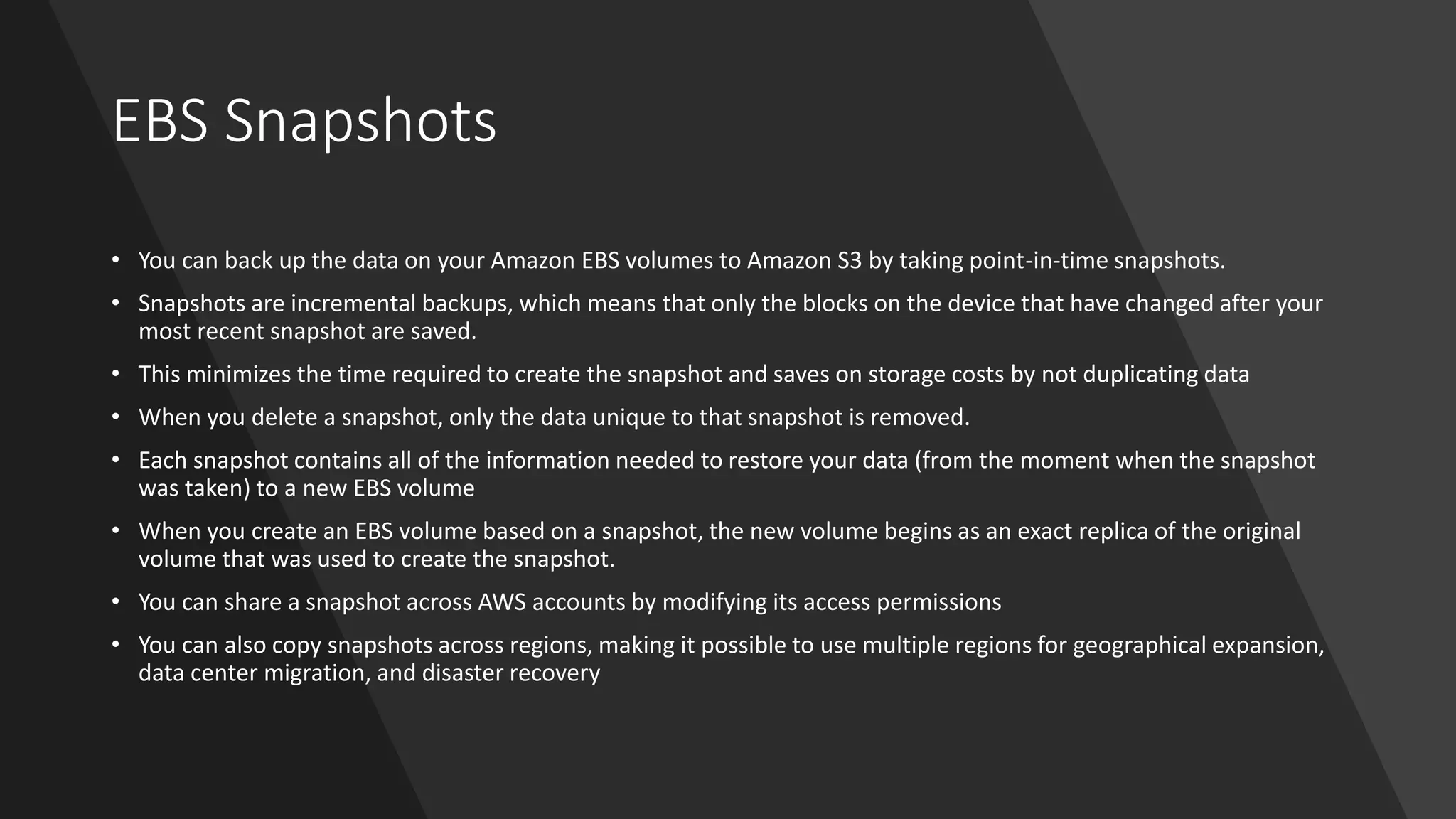 EBS Snapshots
• You can back up the data on your Amazon EBS volumes to Amazon S3 by taking point-in-time snapshots.
• Snapshots are incremental backups, which means that only the blocks on the device that have changed after your
most recent snapshot are saved.
• This minimizes the time required to create the snapshot and saves on storage costs by not duplicating data
• When you delete a snapshot, only the data unique to that snapshot is removed.
• Each snapshot contains all of the information needed to restore your data (from the moment when the snapshot
was taken) to a new EBS volume
• When you create an EBS volume based on a snapshot, the new volume begins as an exact replica of the original
volume that was used to create the snapshot.
• You can share a snapshot across AWS accounts by modifying its access permissions
• You can also copy snapshots across regions, making it possible to use multiple regions for geographical expansion,
data center migration, and disaster recovery
 