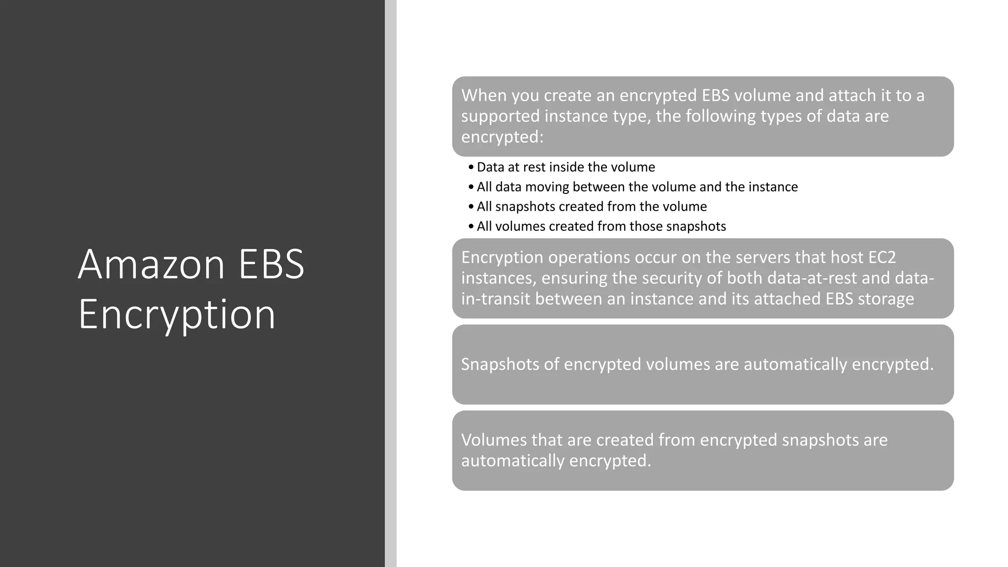 Amazon EBS
Encryption
When you create an encrypted EBS volume and attach it to a
supported instance type, the following types of data are
encrypted:
•Data at rest inside the volume
•All data moving between the volume and the instance
•All snapshots created from the volume
•All volumes created from those snapshots
Encryption operations occur on the servers that host EC2
instances, ensuring the security of both data-at-rest and data-
in-transit between an instance and its attached EBS storage
Snapshots of encrypted volumes are automatically encrypted.
Volumes that are created from encrypted snapshots are
automatically encrypted.
 