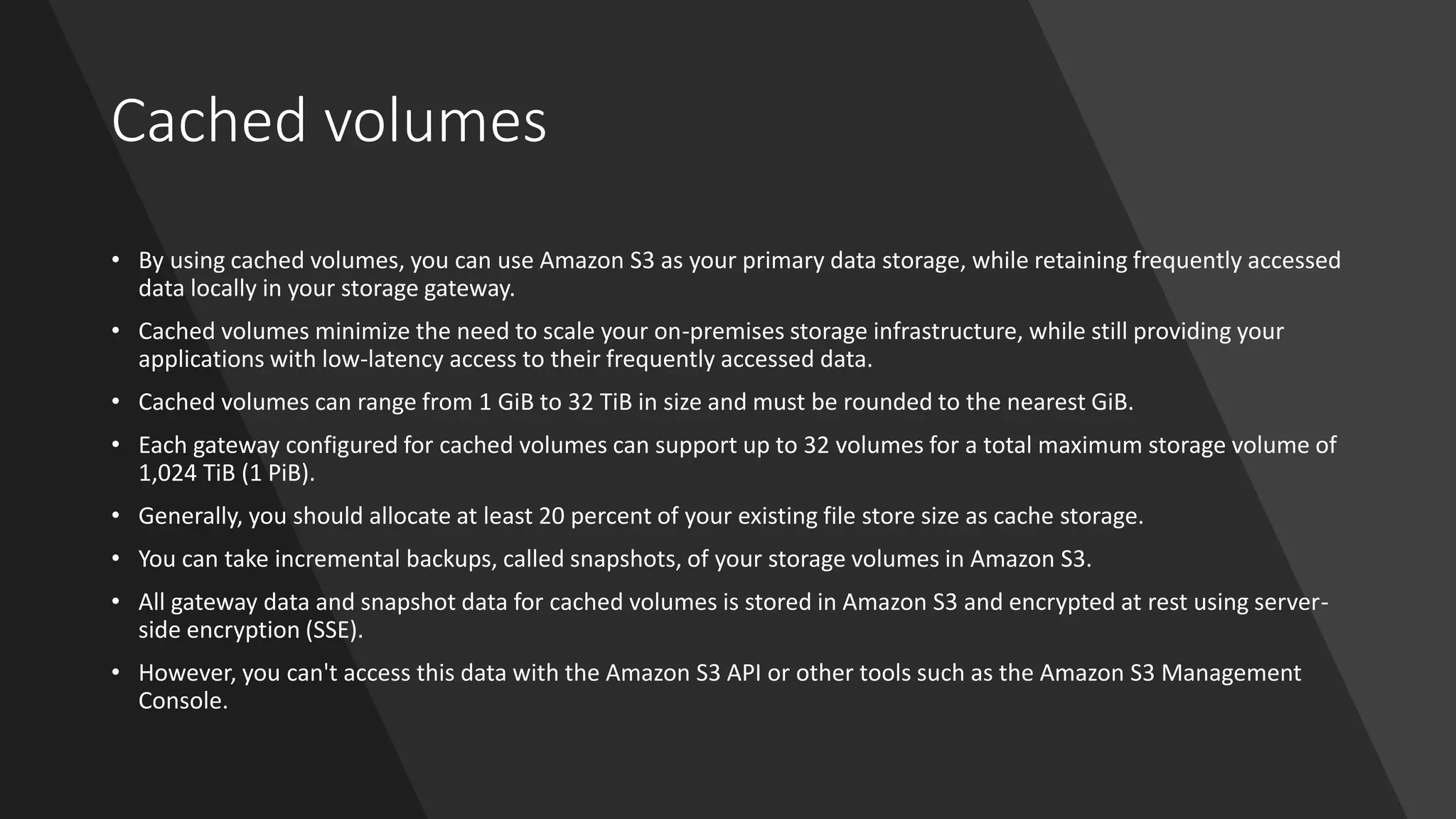 Cached volumes
• By using cached volumes, you can use Amazon S3 as your primary data storage, while retaining frequently accessed
data locally in your storage gateway.
• Cached volumes minimize the need to scale your on-premises storage infrastructure, while still providing your
applications with low-latency access to their frequently accessed data.
• Cached volumes can range from 1 GiB to 32 TiB in size and must be rounded to the nearest GiB.
• Each gateway configured for cached volumes can support up to 32 volumes for a total maximum storage volume of
1,024 TiB (1 PiB).
• Generally, you should allocate at least 20 percent of your existing file store size as cache storage.
• You can take incremental backups, called snapshots, of your storage volumes in Amazon S3.
• All gateway data and snapshot data for cached volumes is stored in Amazon S3 and encrypted at rest using server-
side encryption (SSE).
• However, you can't access this data with the Amazon S3 API or other tools such as the Amazon S3 Management
Console.
 