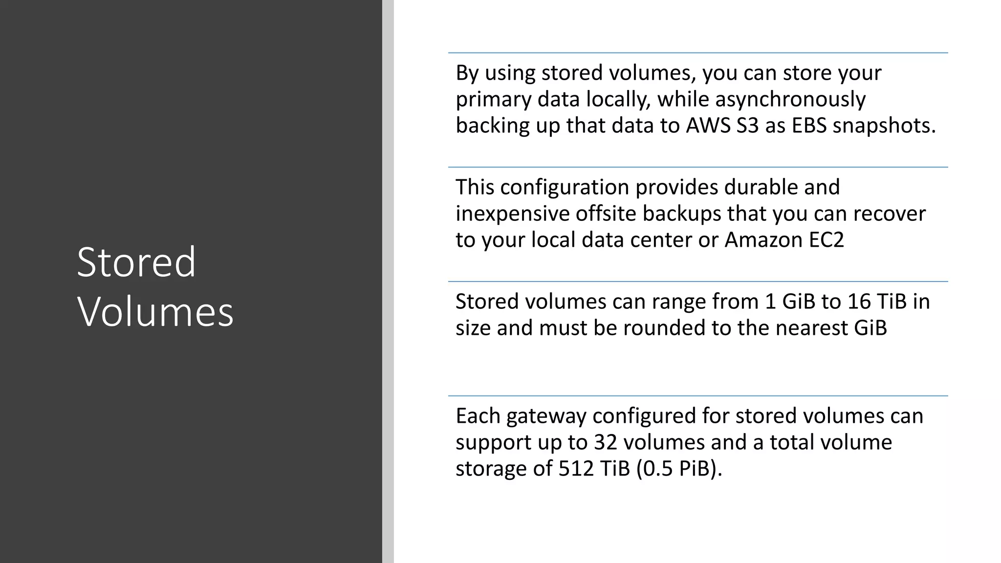 Stored
Volumes
By using stored volumes, you can store your
primary data locally, while asynchronously
backing up that data to AWS S3 as EBS snapshots.
This configuration provides durable and
inexpensive offsite backups that you can recover
to your local data center or Amazon EC2
Stored volumes can range from 1 GiB to 16 TiB in
size and must be rounded to the nearest GiB
Each gateway configured for stored volumes can
support up to 32 volumes and a total volume
storage of 512 TiB (0.5 PiB).
 