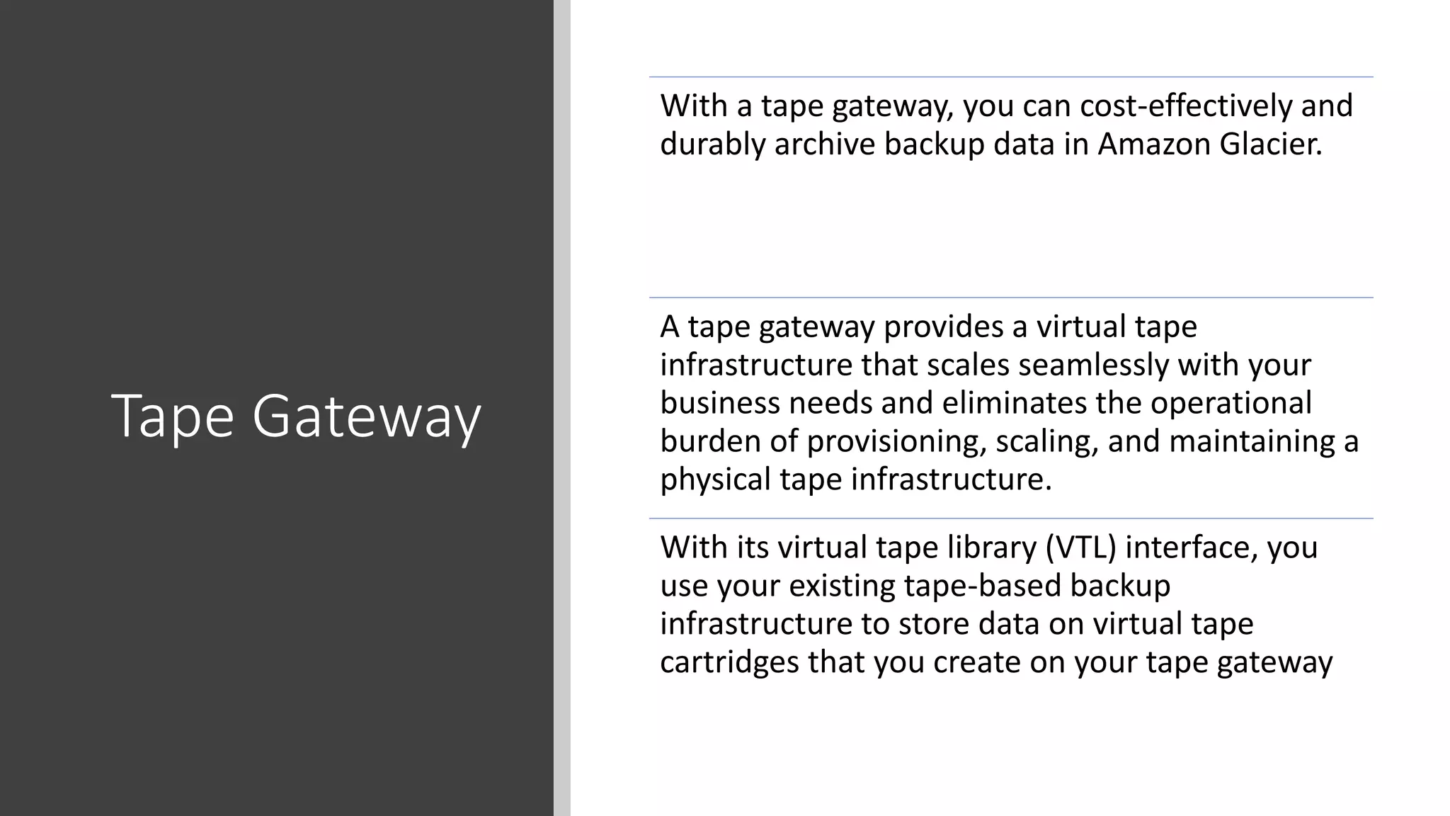 Tape Gateway
With a tape gateway, you can cost-effectively and
durably archive backup data in Amazon Glacier.
A tape gateway provides a virtual tape
infrastructure that scales seamlessly with your
business needs and eliminates the operational
burden of provisioning, scaling, and maintaining a
physical tape infrastructure.
With its virtual tape library (VTL) interface, you
use your existing tape-based backup
infrastructure to store data on virtual tape
cartridges that you create on your tape gateway
 