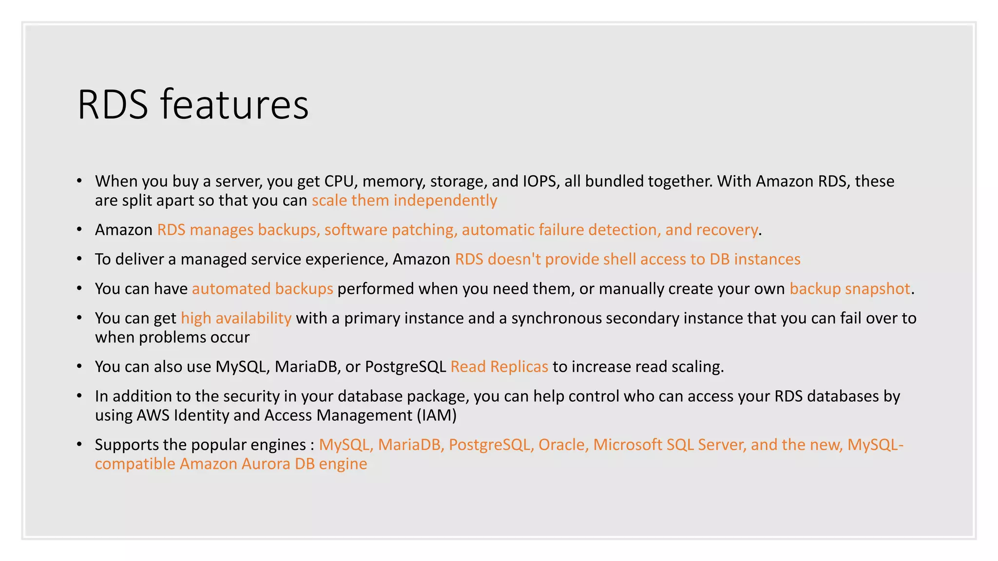 RDS features
• When you buy a server, you get CPU, memory, storage, and IOPS, all bundled together. With Amazon RDS, these
are split apart so that you can scale them independently
• Amazon RDS manages backups, software patching, automatic failure detection, and recovery.
• To deliver a managed service experience, Amazon RDS doesn't provide shell access to DB instances
• You can have automated backups performed when you need them, or manually create your own backup snapshot.
• You can get high availability with a primary instance and a synchronous secondary instance that you can fail over to
when problems occur
• You can also use MySQL, MariaDB, or PostgreSQL Read Replicas to increase read scaling.
• In addition to the security in your database package, you can help control who can access your RDS databases by
using AWS Identity and Access Management (IAM)
• Supports the popular engines : MySQL, MariaDB, PostgreSQL, Oracle, Microsoft SQL Server, and the new, MySQL-
compatible Amazon Aurora DB engine
 