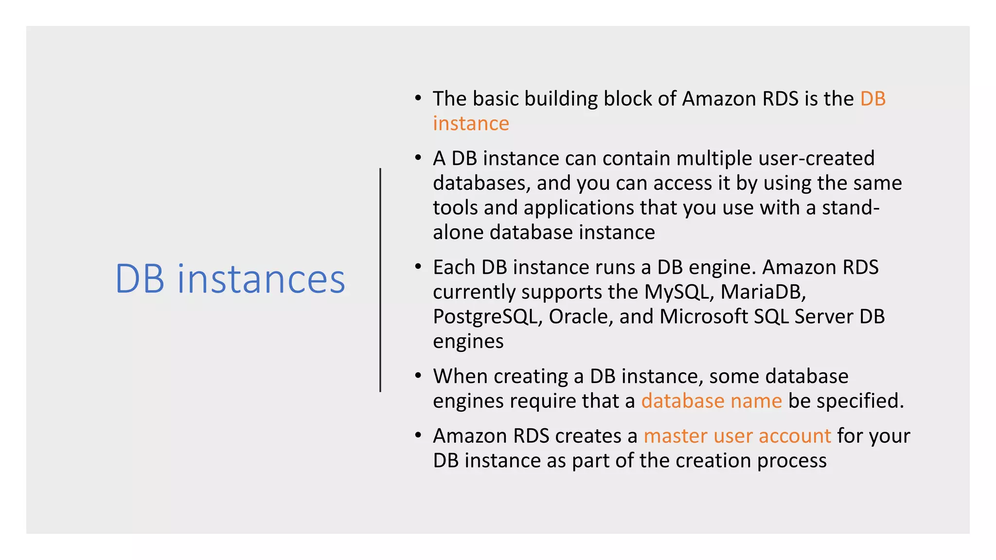 DB instances
• The basic building block of Amazon RDS is the DB
instance
• A DB instance can contain multiple user-created
databases, and you can access it by using the same
tools and applications that you use with a stand-
alone database instance
• Each DB instance runs a DB engine. Amazon RDS
currently supports the MySQL, MariaDB,
PostgreSQL, Oracle, and Microsoft SQL Server DB
engines
• When creating a DB instance, some database
engines require that a database name be specified.
• Amazon RDS creates a master user account for your
DB instance as part of the creation process
 