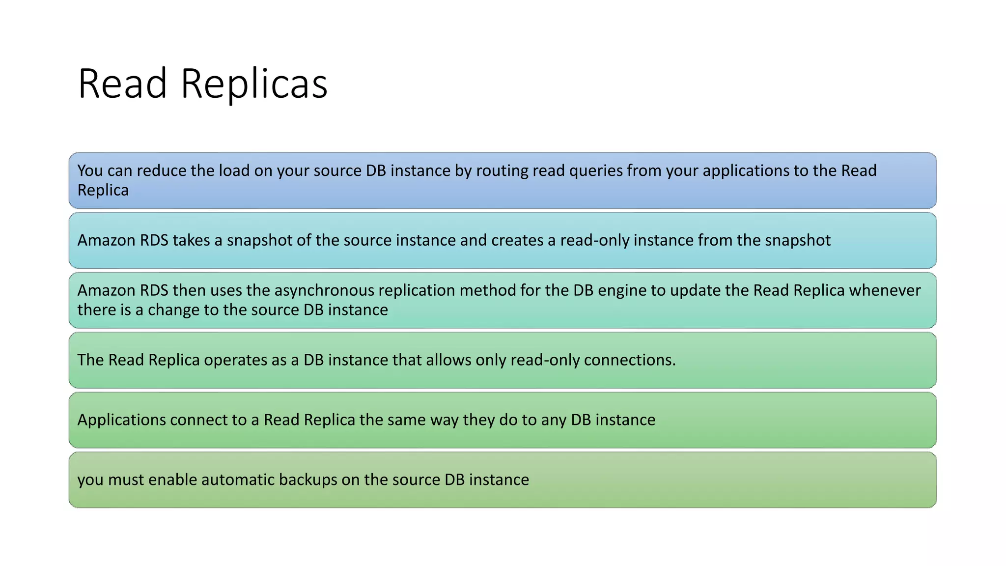 Read Replicas
You can reduce the load on your source DB instance by routing read queries from your applications to the Read
Replica
Amazon RDS takes a snapshot of the source instance and creates a read-only instance from the snapshot
Amazon RDS then uses the asynchronous replication method for the DB engine to update the Read Replica whenever
there is a change to the source DB instance
The Read Replica operates as a DB instance that allows only read-only connections.
Applications connect to a Read Replica the same way they do to any DB instance
you must enable automatic backups on the source DB instance
 