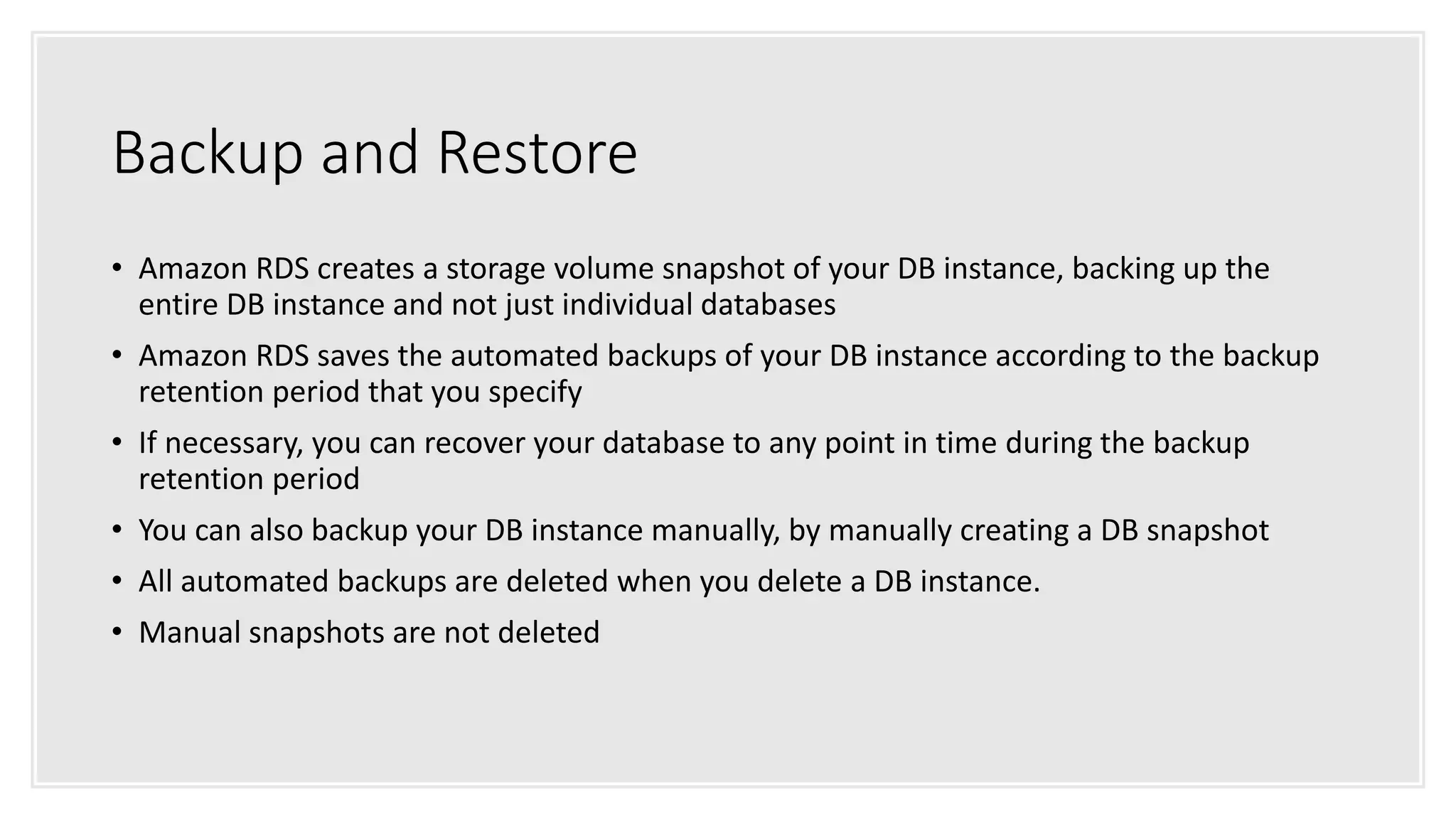 Backup and Restore
• Amazon RDS creates a storage volume snapshot of your DB instance, backing up the
entire DB instance and not just individual databases
• Amazon RDS saves the automated backups of your DB instance according to the backup
retention period that you specify
• If necessary, you can recover your database to any point in time during the backup
retention period
• You can also backup your DB instance manually, by manually creating a DB snapshot
• All automated backups are deleted when you delete a DB instance.
• Manual snapshots are not deleted
 