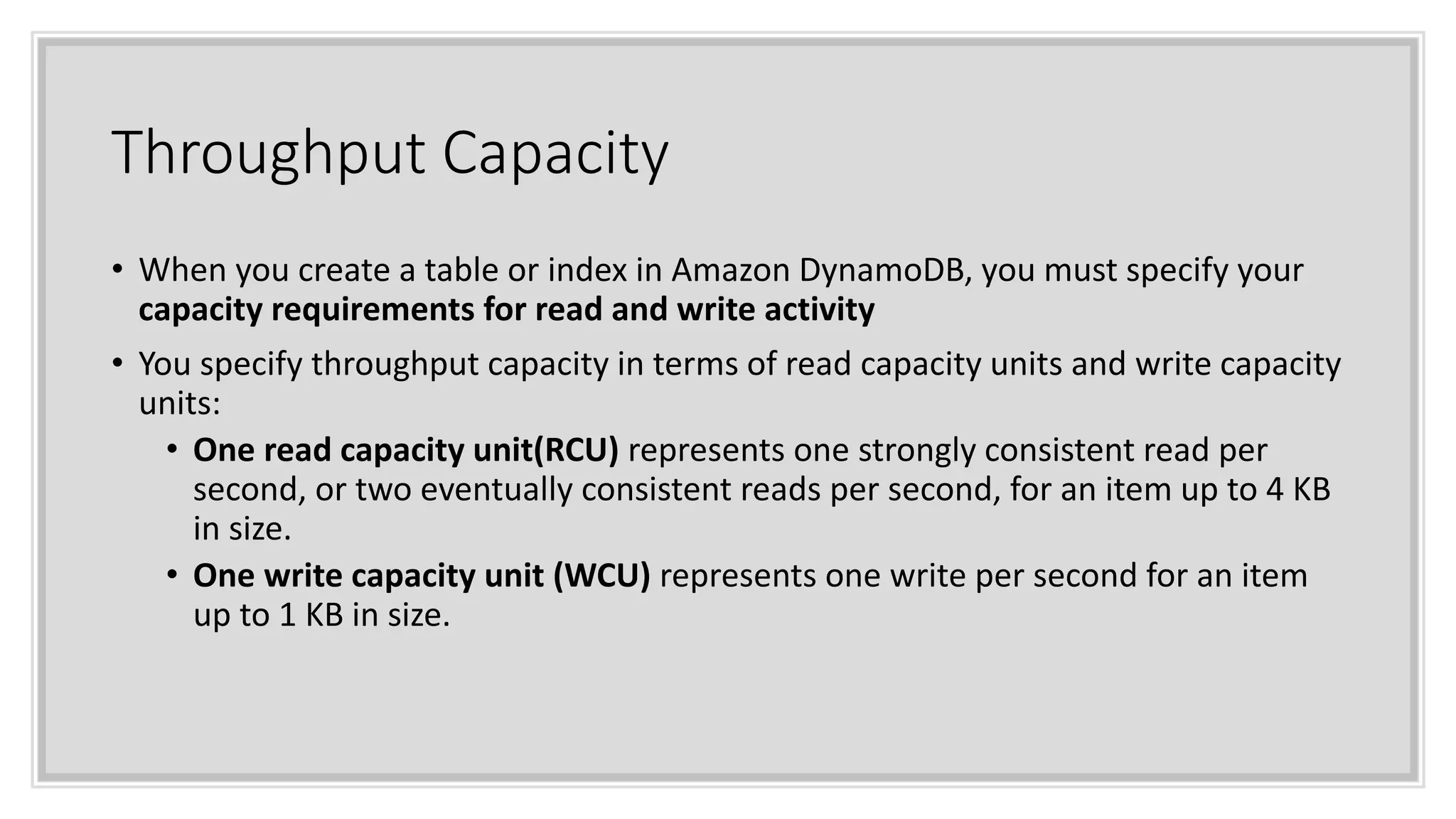 Throughput Capacity
• When you create a table or index in Amazon DynamoDB, you must specify your
capacity requirements for read and write activity
• You specify throughput capacity in terms of read capacity units and write capacity
units:
• One read capacity unit(RCU) represents one strongly consistent read per
second, or two eventually consistent reads per second, for an item up to 4 KB
in size.
• One write capacity unit (WCU) represents one write per second for an item
up to 1 KB in size.
 