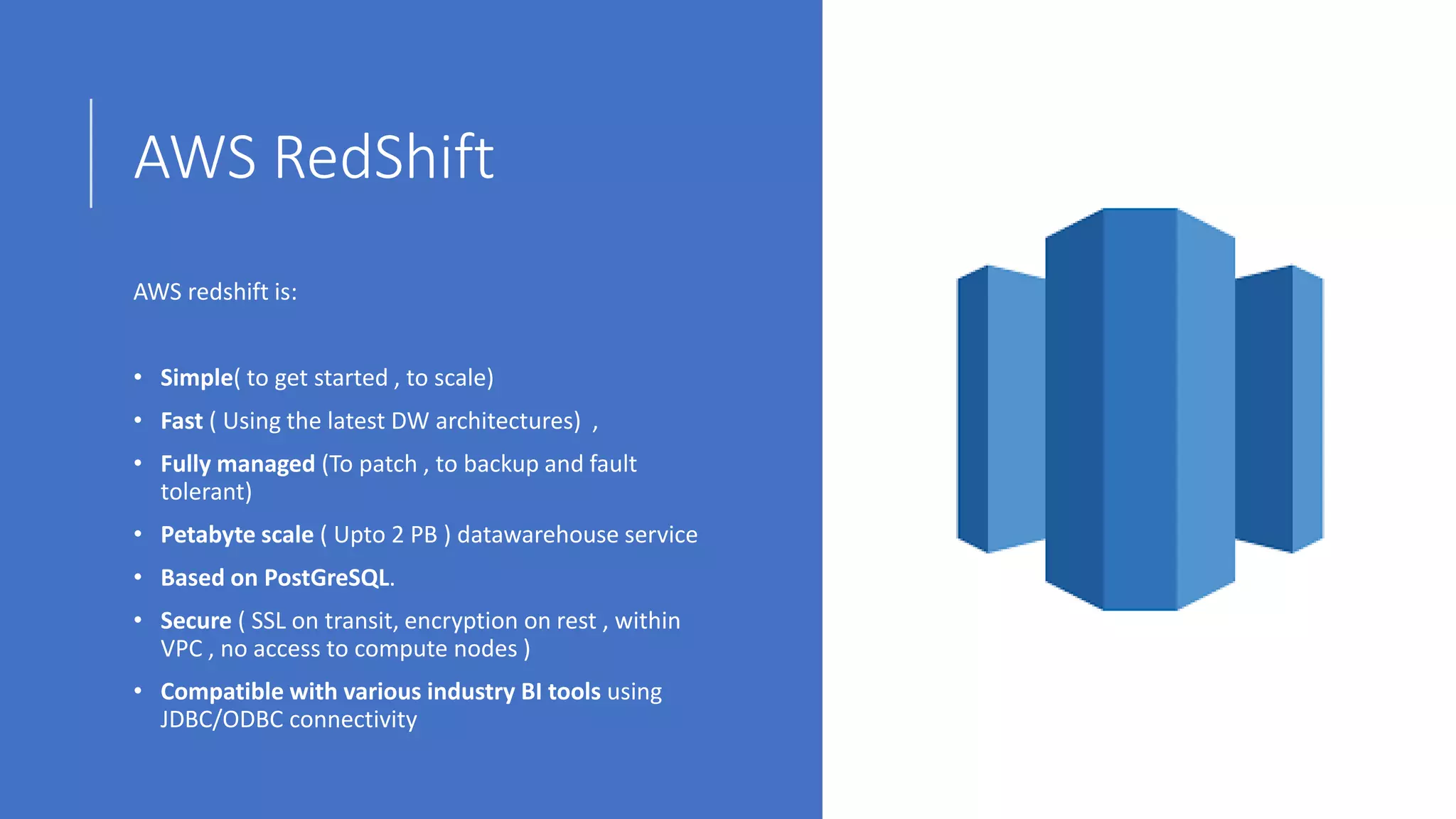AWS RedShift
AWS redshift is:
• Simple( to get started , to scale)
• Fast ( Using the latest DW architectures) ,
• Fully managed (To patch , to backup and fault
tolerant)
• Petabyte scale ( Upto 2 PB ) datawarehouse service
• Based on PostGreSQL.
• Secure ( SSL on transit, encryption on rest , within
VPC , no access to compute nodes )
• Compatible with various industry BI tools using
JDBC/ODBC connectivity
 