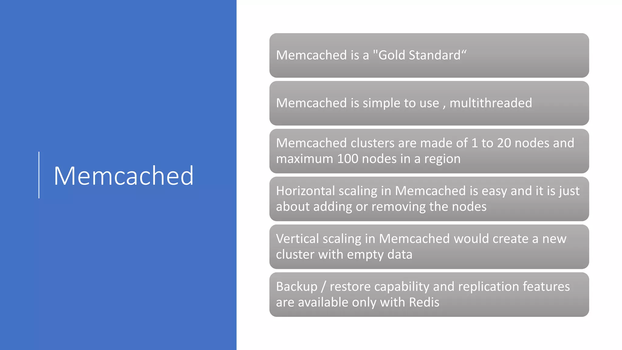Memcached
Memcached is a "Gold Standard“
Memcached is simple to use , multithreaded
Memcached clusters are made of 1 to 20 nodes and
maximum 100 nodes in a region
Horizontal scaling in Memcached is easy and it is just
about adding or removing the nodes
Vertical scaling in Memcached would create a new
cluster with empty data
Backup / restore capability and replication features
are available only with Redis
 