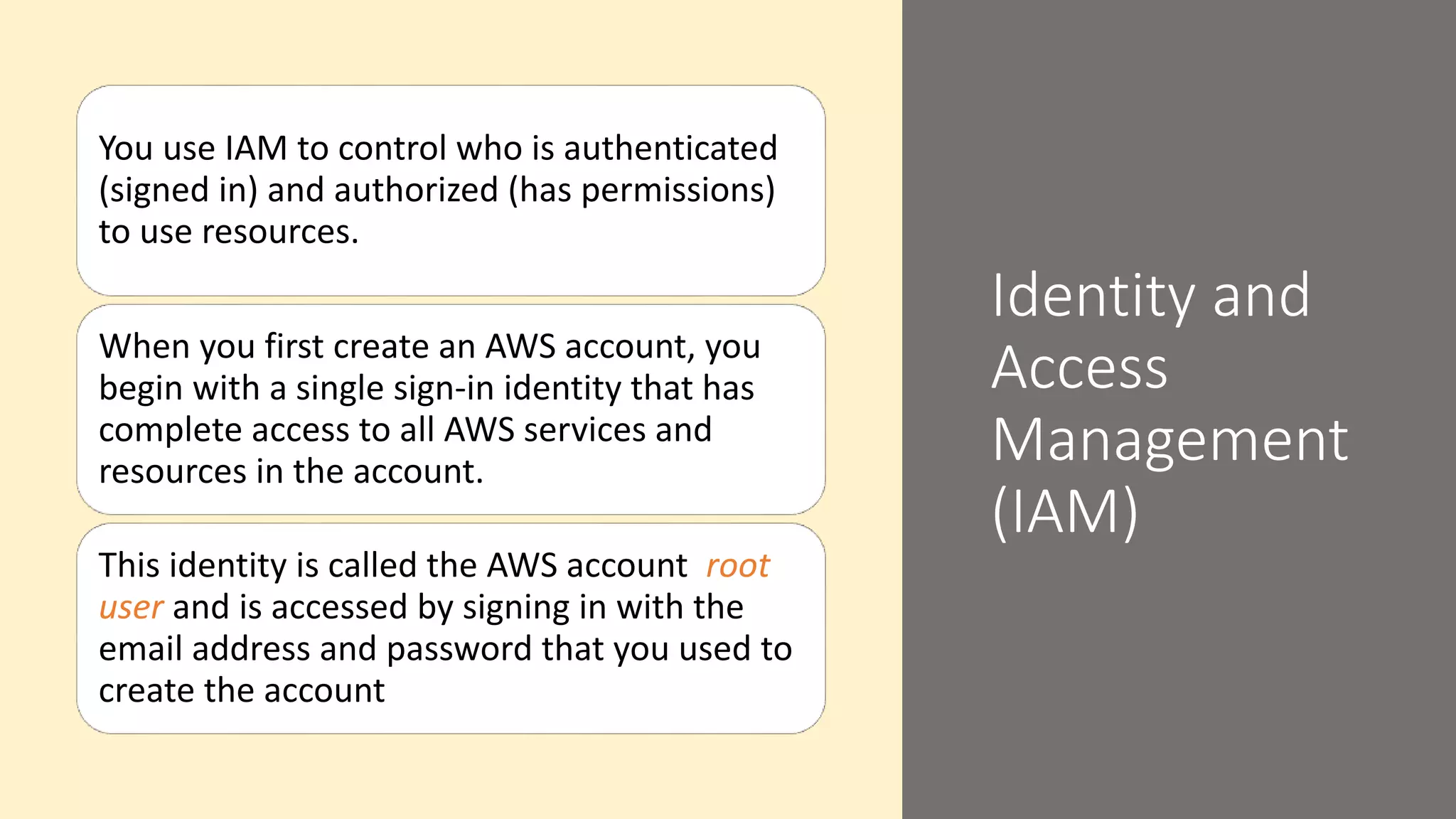 Identity and
Access
Management
(IAM)
You use IAM to control who is authenticated
(signed in) and authorized (has permissions)
to use resources.
When you first create an AWS account, you
begin with a single sign-in identity that has
complete access to all AWS services and
resources in the account.
This identity is called the AWS account root
user and is accessed by signing in with the
email address and password that you used to
create the account
 