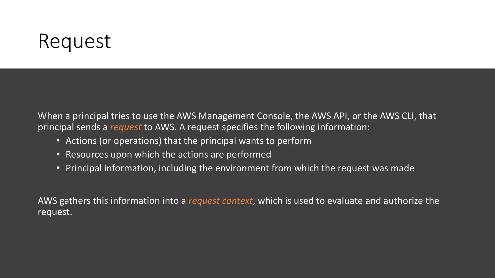 Request
When a principal tries to use the AWS Management Console, the AWS API, or the AWS CLI, that
principal sends a request to AWS. A request specifies the following information:
• Actions (or operations) that the principal wants to perform
• Resources upon which the actions are performed
• Principal information, including the environment from which the request was made
AWS gathers this information into a request context, which is used to evaluate and authorize the
request.
 