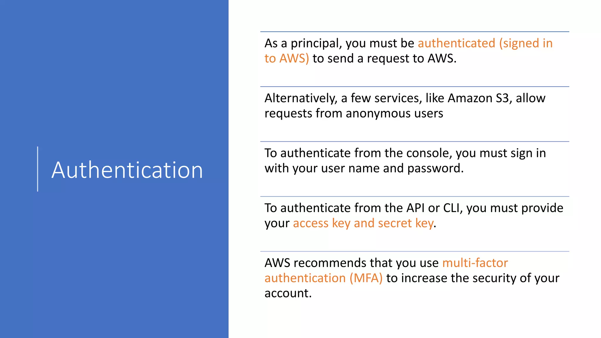 Authentication
As a principal, you must be authenticated (signed in
to AWS) to send a request to AWS.
Alternatively, a few services, like Amazon S3, allow
requests from anonymous users
To authenticate from the console, you must sign in
with your user name and password.
To authenticate from the API or CLI, you must provide
your access key and secret key.
AWS recommends that you use multi-factor
authentication (MFA) to increase the security of your
account.
 