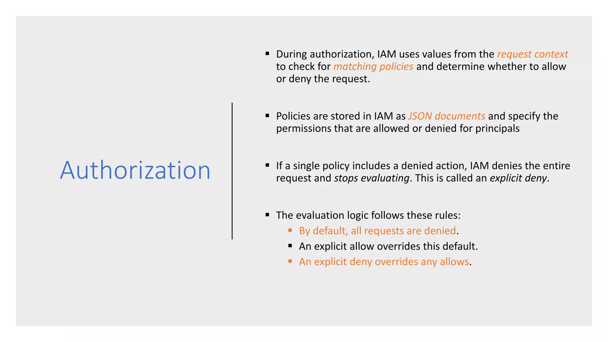 Authorization
 During authorization, IAM uses values from the request context
to check for matching policies and determine whether to allow
or deny the request.
 Policies are stored in IAM as JSON documents and specify the
permissions that are allowed or denied for principals
 If a single policy includes a denied action, IAM denies the entire
request and stops evaluating. This is called an explicit deny.
 The evaluation logic follows these rules:
 By default, all requests are denied.
 An explicit allow overrides this default.
 An explicit deny overrides any allows.
 