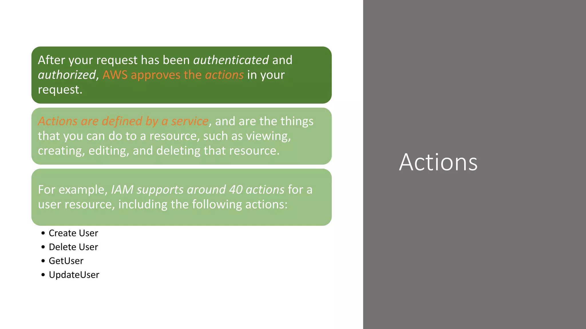 Actions
After your request has been authenticated and
authorized, AWS approves the actions in your
request.
Actions are defined by a service, and are the things
that you can do to a resource, such as viewing,
creating, editing, and deleting that resource.
For example, IAM supports around 40 actions for a
user resource, including the following actions:
• Create User
• Delete User
• GetUser
• UpdateUser
 
