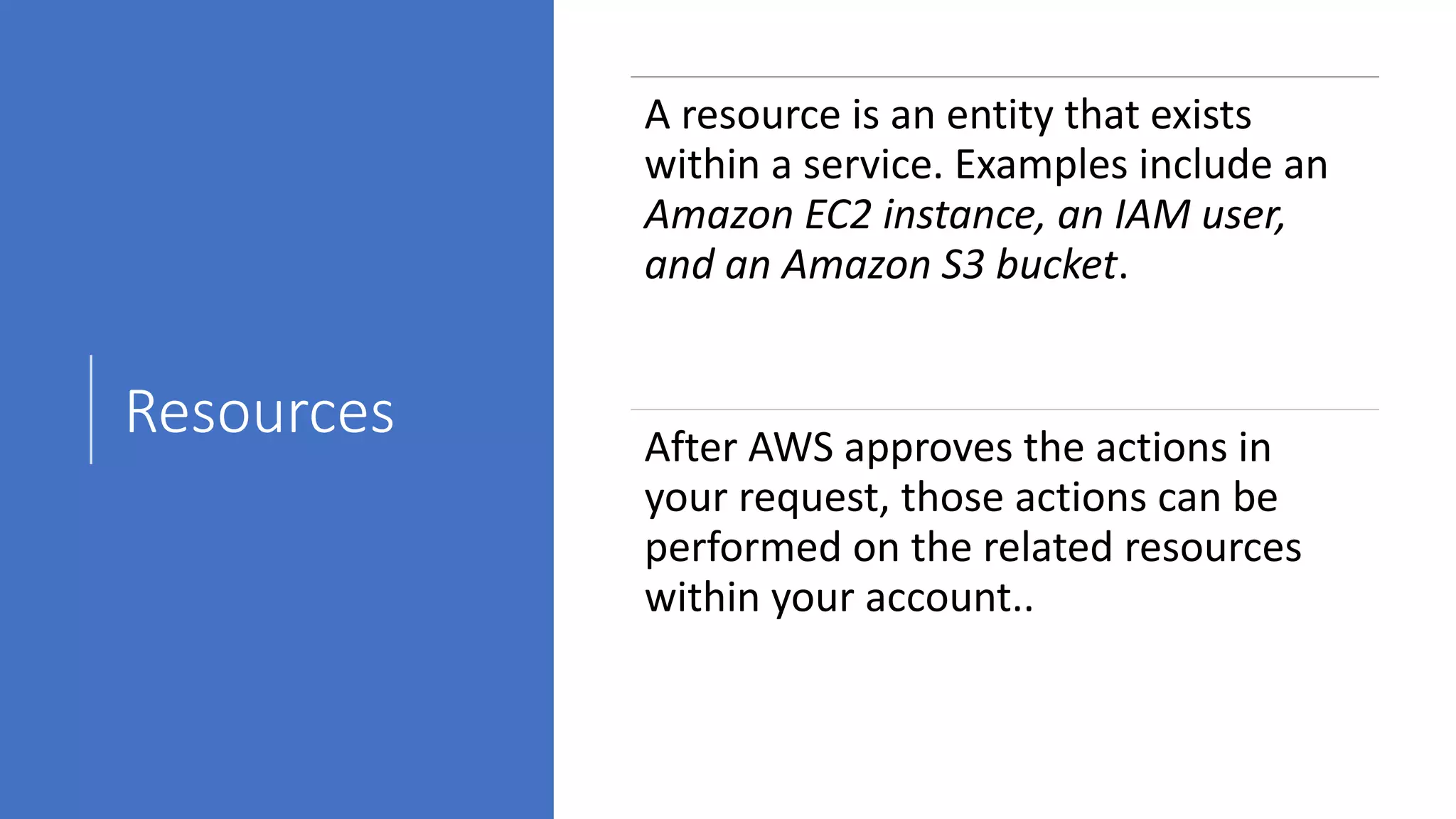 Resources
A resource is an entity that exists
within a service. Examples include an
Amazon EC2 instance, an IAM user,
and an Amazon S3 bucket.
After AWS approves the actions in
your request, those actions can be
performed on the related resources
within your account..
 