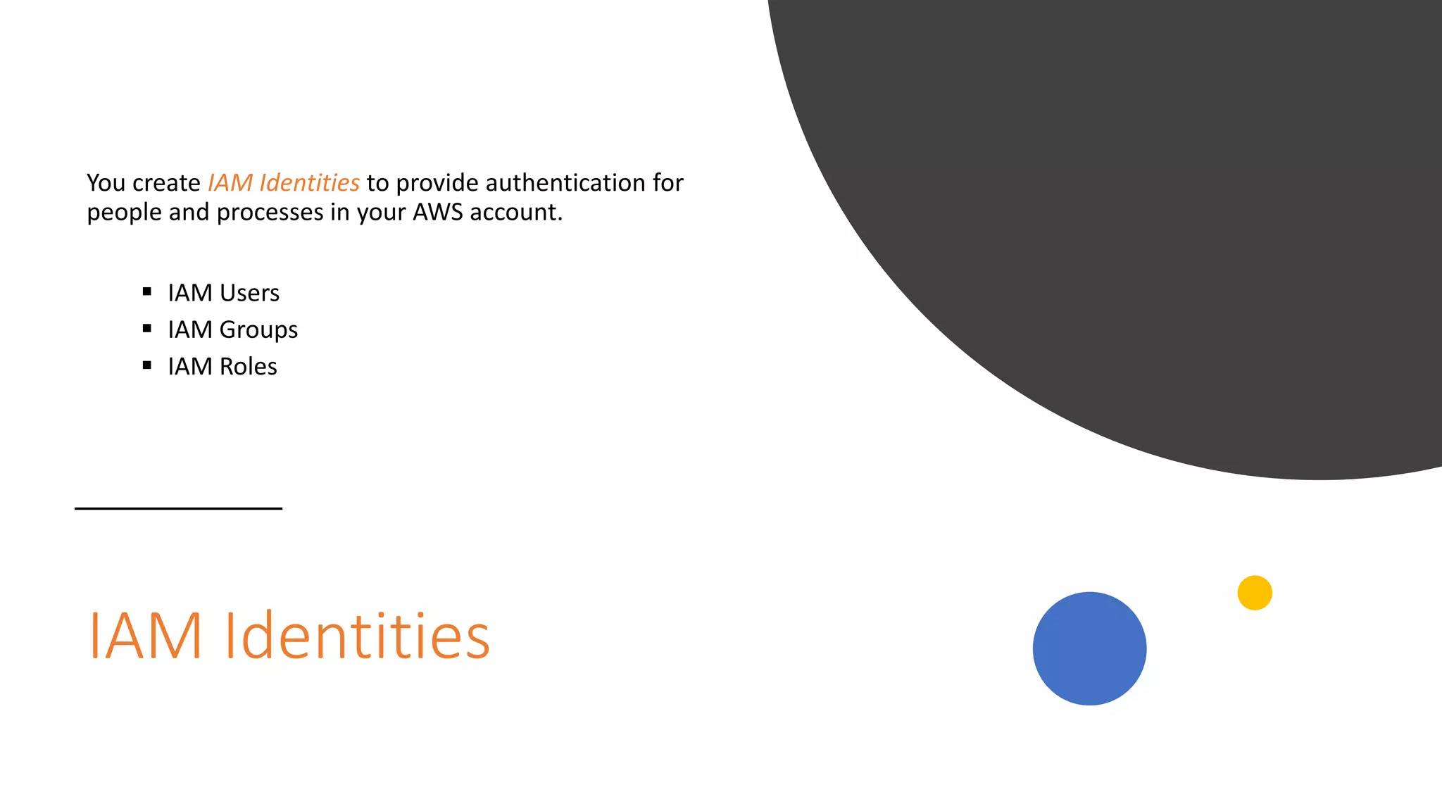 IAM Identities
You create IAM Identities to provide authentication for
people and processes in your AWS account.
 IAM Users
 IAM Groups
 IAM Roles
 