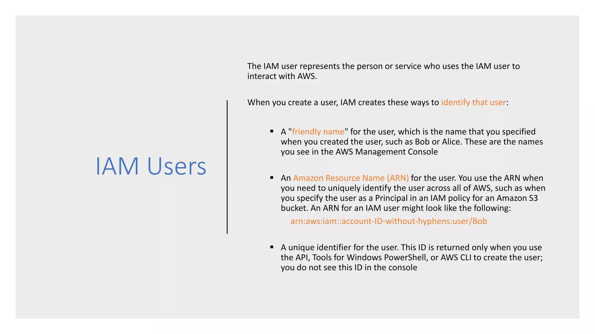 IAM Users
The IAM user represents the person or service who uses the IAM user to
interact with AWS.
When you create a user, IAM creates these ways to identify that user:
 A "friendly name" for the user, which is the name that you specified
when you created the user, such as Bob or Alice. These are the names
you see in the AWS Management Console
 An Amazon Resource Name (ARN) for the user. You use the ARN when
you need to uniquely identify the user across all of AWS, such as when
you specify the user as a Principal in an IAM policy for an Amazon S3
bucket. An ARN for an IAM user might look like the following:
arn:aws:iam::account-ID-without-hyphens:user/Bob
 A unique identifier for the user. This ID is returned only when you use
the API, Tools for Windows PowerShell, or AWS CLI to create the user;
you do not see this ID in the console
 
