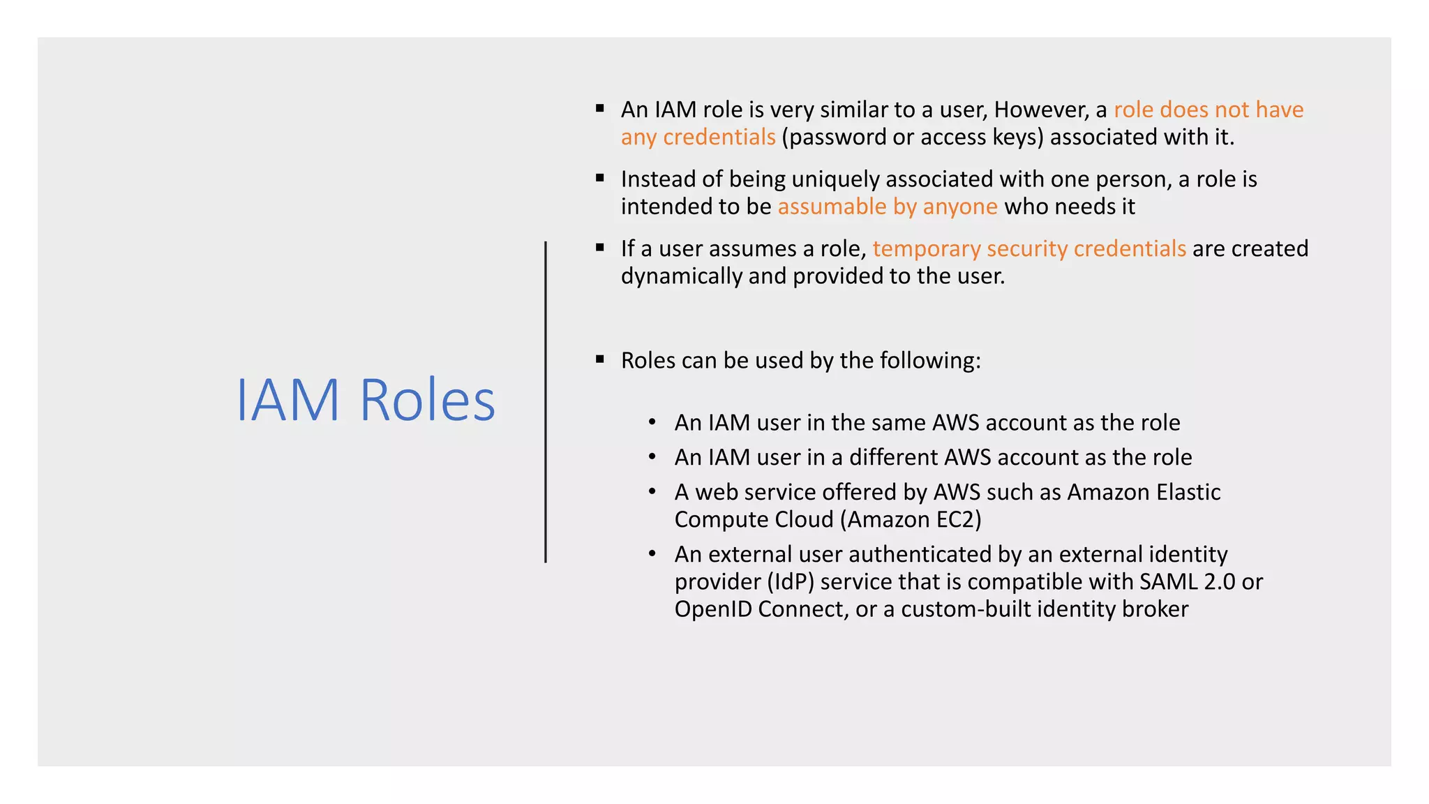 IAM Roles
 An IAM role is very similar to a user, However, a role does not have
any credentials (password or access keys) associated with it.
 Instead of being uniquely associated with one person, a role is
intended to be assumable by anyone who needs it
 If a user assumes a role, temporary security credentials are created
dynamically and provided to the user.
 Roles can be used by the following:
• An IAM user in the same AWS account as the role
• An IAM user in a different AWS account as the role
• A web service offered by AWS such as Amazon Elastic
Compute Cloud (Amazon EC2)
• An external user authenticated by an external identity
provider (IdP) service that is compatible with SAML 2.0 or
OpenID Connect, or a custom-built identity broker
 