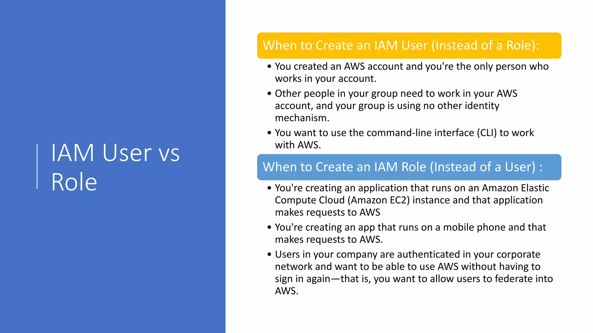 IAM User vs
Role
When to Create an IAM User (Instead of a Role):
• You created an AWS account and you're the only person who
works in your account.
• Other people in your group need to work in your AWS
account, and your group is using no other identity
mechanism.
• You want to use the command-line interface (CLI) to work
with AWS.
When to Create an IAM Role (Instead of a User) :
• You're creating an application that runs on an Amazon Elastic
Compute Cloud (Amazon EC2) instance and that application
makes requests to AWS
• You're creating an app that runs on a mobile phone and that
makes requests to AWS.
• Users in your company are authenticated in your corporate
network and want to be able to use AWS without having to
sign in again—that is, you want to allow users to federate into
AWS.
 