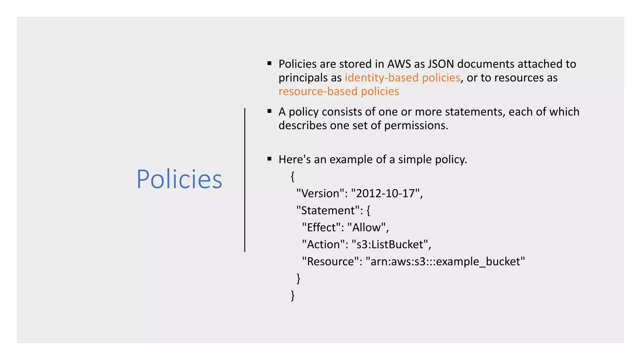 Policies
 Policies are stored in AWS as JSON documents attached to
principals as identity-based policies, or to resources as
resource-based policies
 A policy consists of one or more statements, each of which
describes one set of permissions.
 Here's an example of a simple policy.
{
"Version": "2012-10-17",
"Statement": {
"Effect": "Allow",
"Action": "s3:ListBucket",
"Resource": "arn:aws:s3:::example_bucket"
}
}
 