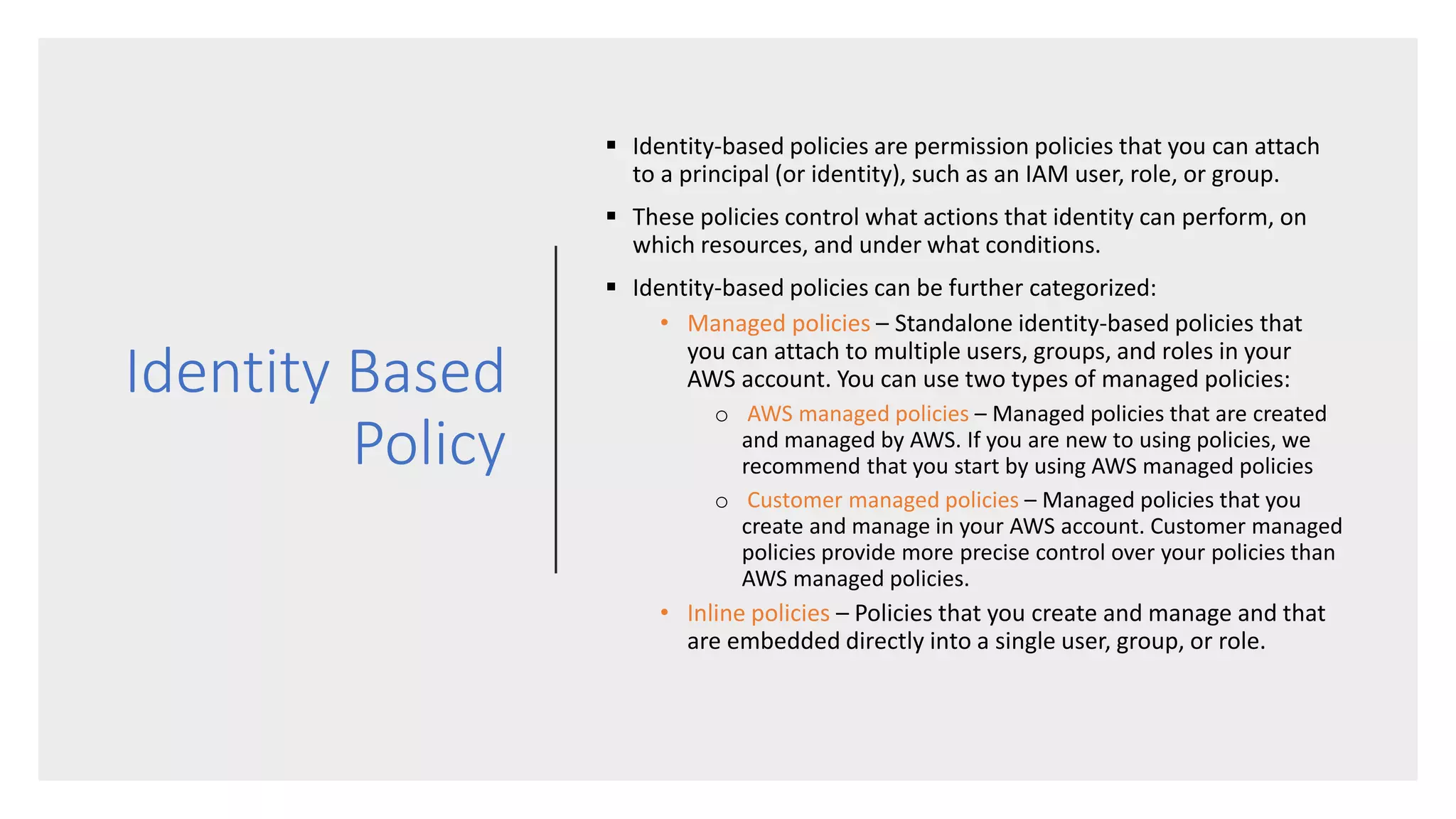Identity Based
Policy
 Identity-based policies are permission policies that you can attach
to a principal (or identity), such as an IAM user, role, or group.
 These policies control what actions that identity can perform, on
which resources, and under what conditions.
 Identity-based policies can be further categorized:
• Managed policies – Standalone identity-based policies that
you can attach to multiple users, groups, and roles in your
AWS account. You can use two types of managed policies:
o AWS managed policies – Managed policies that are created
and managed by AWS. If you are new to using policies, we
recommend that you start by using AWS managed policies
o Customer managed policies – Managed policies that you
create and manage in your AWS account. Customer managed
policies provide more precise control over your policies than
AWS managed policies.
• Inline policies – Policies that you create and manage and that
are embedded directly into a single user, group, or role.
 