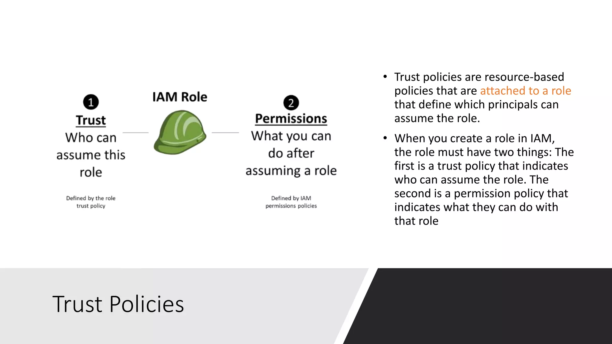 Trust Policies
• Trust policies are resource-based
policies that are attached to a role
that define which principals can
assume the role.
• When you create a role in IAM,
the role must have two things: The
first is a trust policy that indicates
who can assume the role. The
second is a permission policy that
indicates what they can do with
that role
 