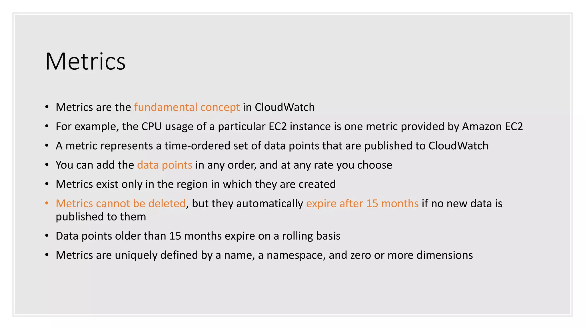 Metrics
• Metrics are the fundamental concept in CloudWatch
• For example, the CPU usage of a particular EC2 instance is one metric provided by Amazon EC2
• A metric represents a time-ordered set of data points that are published to CloudWatch
• You can add the data points in any order, and at any rate you choose
• Metrics exist only in the region in which they are created
• Metrics cannot be deleted, but they automatically expire after 15 months if no new data is
published to them
• Data points older than 15 months expire on a rolling basis
• Metrics are uniquely defined by a name, a namespace, and zero or more dimensions
 