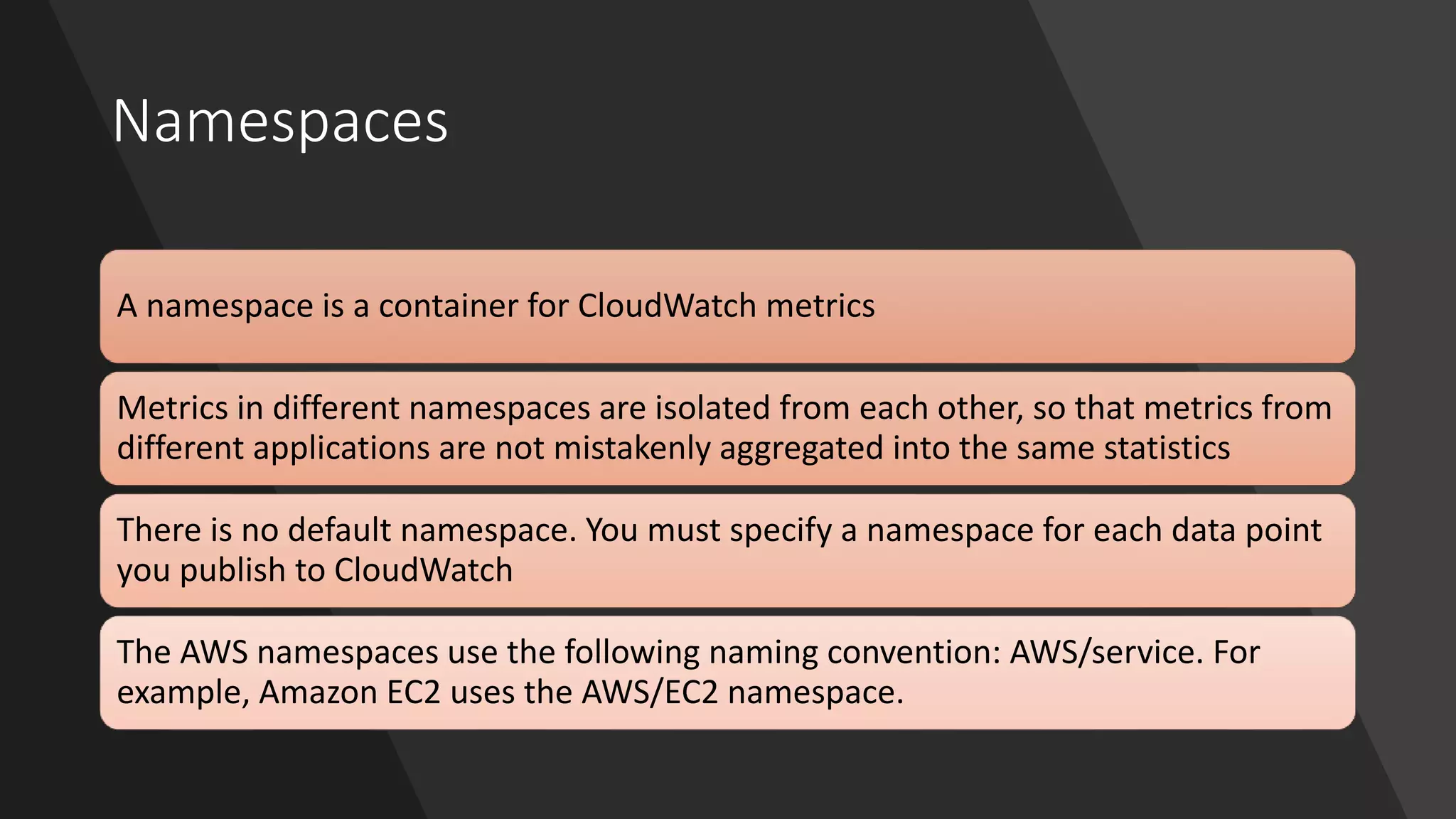 Namespaces
A namespace is a container for CloudWatch metrics
Metrics in different namespaces are isolated from each other, so that metrics from
different applications are not mistakenly aggregated into the same statistics
There is no default namespace. You must specify a namespace for each data point
you publish to CloudWatch
The AWS namespaces use the following naming convention: AWS/service. For
example, Amazon EC2 uses the AWS/EC2 namespace.
 