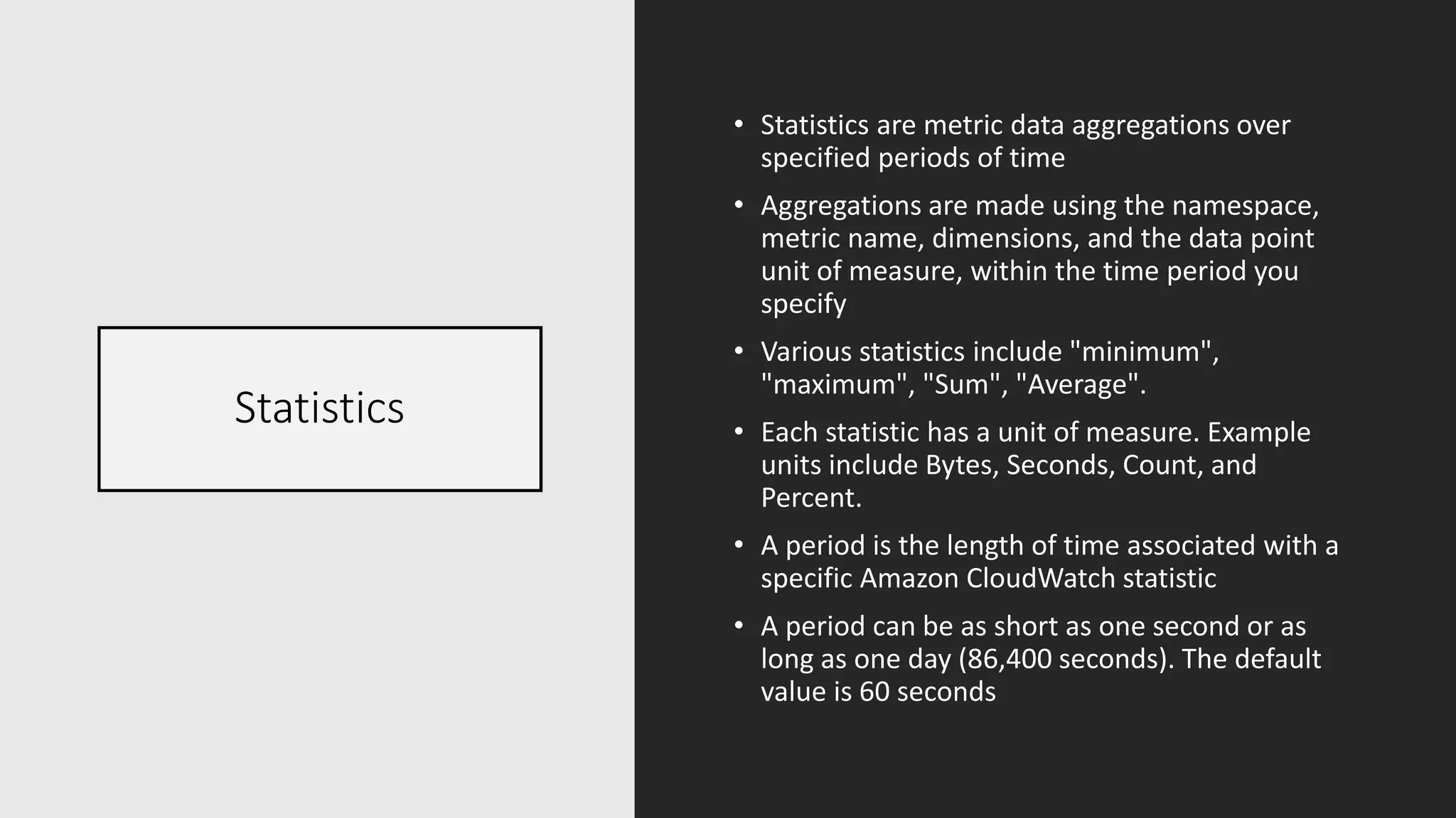 Statistics
• Statistics are metric data aggregations over
specified periods of time
• Aggregations are made using the namespace,
metric name, dimensions, and the data point
unit of measure, within the time period you
specify
• Various statistics include "minimum",
"maximum", "Sum", "Average".
• Each statistic has a unit of measure. Example
units include Bytes, Seconds, Count, and
Percent.
• A period is the length of time associated with a
specific Amazon CloudWatch statistic
• A period can be as short as one second or as
long as one day (86,400 seconds). The default
value is 60 seconds
 